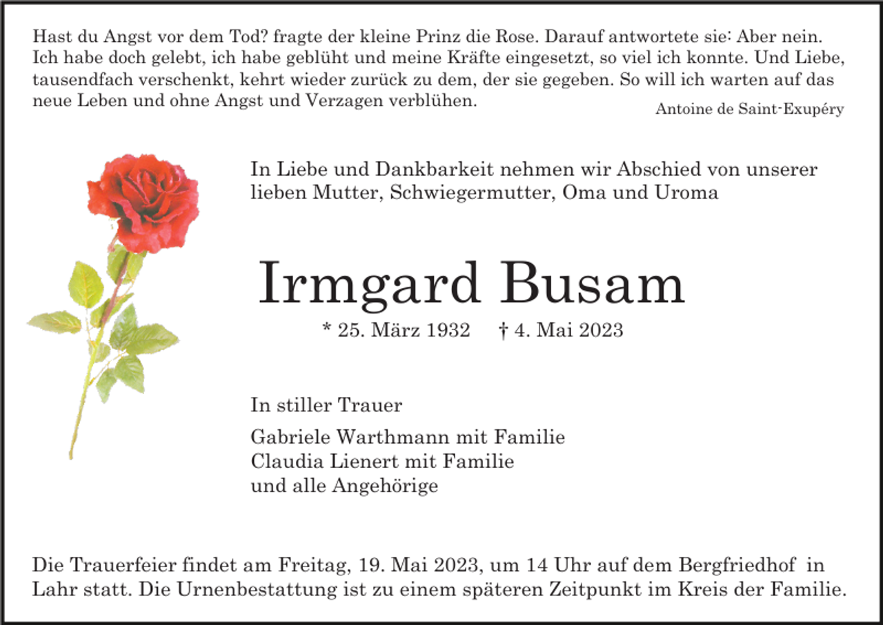 <p>Hast du Angst vor dem Tod? fragte der kleine Prinz die Rose. Darauf antwortete sie: Aber nein.<br />Ich habe doch gelebt, ich habe geblüht und meine Kräfte eingesetzt, so viel ich konnte. Und Liebe,<br />tausendfach verschenkt, kehrt wieder zurück zu dem, der sie gegeben. So will ich warten auf das<br />neue Leben und ohne Angst und Verzagen verblühen.<br />Antoine de Saint-Exupéry</p><p>In Liebe und Dankbarkeit nehmen wir Abschied von unserer<br />lieben Mutter, Schwiegermutter, Oma und Uroma</p><p>Irmgard Busam<br />* 25. März 1932</p><p>† 4. Mai 2023</p><p>In stiller Trauer<br />Gabriele Warthmann mit Familie<br />Claudia Lienert mit Familie<br />und alle Angehörige</p><p>Die Trauerfeier findet am Freitag, 19. Mai 2023, um 14 Uhr auf dem Bergfriedhof in<br />Lahr statt. Die Urnenbestattung ist zu einem späteren Zeitpunkt im Kreis der Familie.</p>
