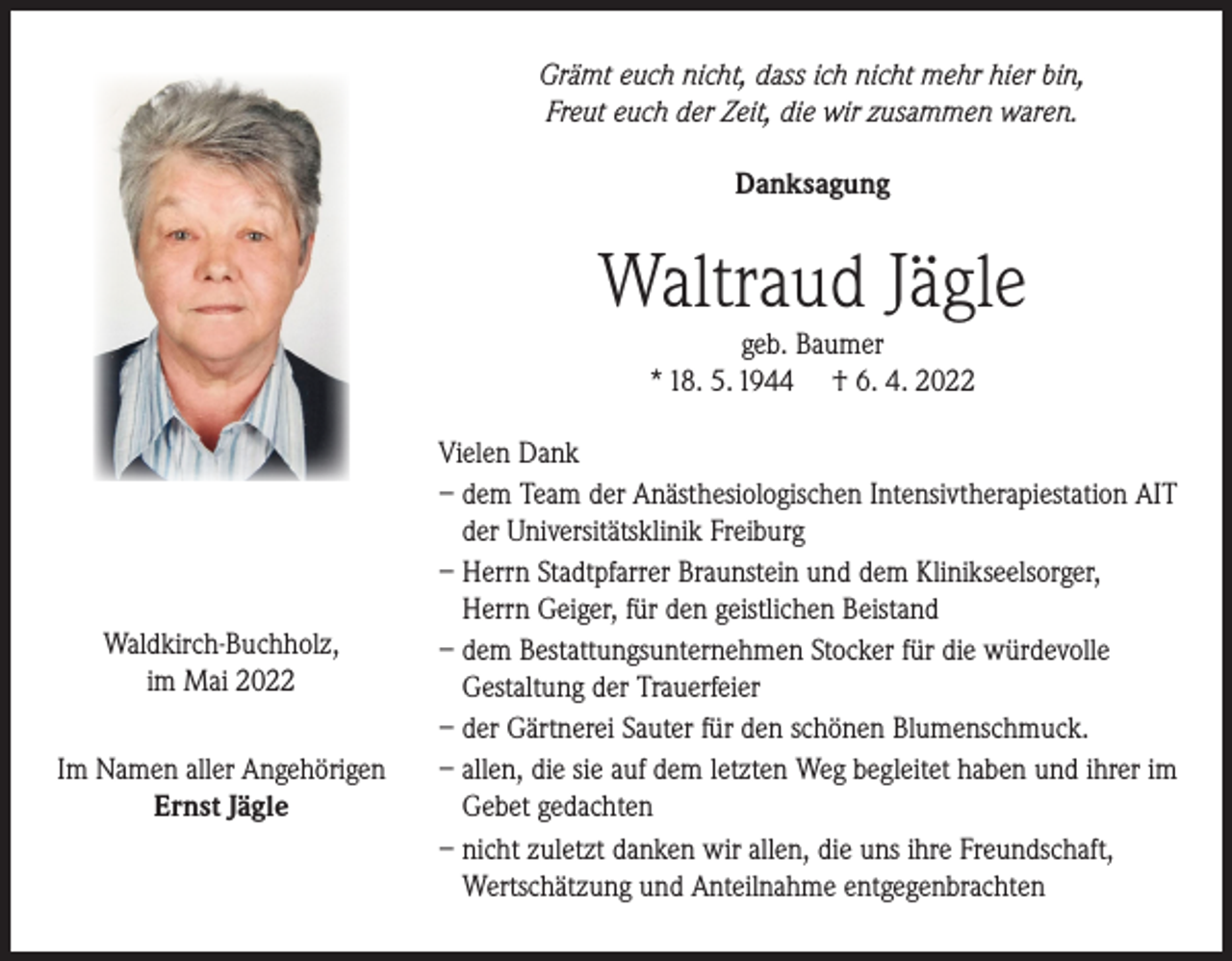 <p>Grämt euch nicht, dass ich nicht mehr hier bin,<br />Freut euch der Zeit, die wir zusammen waren.<br />Danksagung</p><p>Waltraud Jägle<br />geb. Baumer<br />* 18. 5. 1944 † 6. 4. 2022</p><p>Waldkirch-Buchholz,<br />im Mai 2022<br />Im Namen aller Angehörigen<br />Ernst Jägle</p><p>Vielen Dank<br />– dem Team der Anästhesiologischen Intensivtherapiestation AIT<br />der Universitätsklinik Freiburg<br />– Herrn Stadtpfarrer Braunstein und dem Klinikseelsorger,<br />Herrn Geiger, für den geistlichen Beistand<br />– dem Bestattungsunternehmen Stocker für die würdevolle<br />Gestaltung der Trauerfeier<br />– der Gärtnerei Sauter für den schönen Blumenschmuck.<br />– allen, die sie auf dem letzten Weg begleitet haben und ihrer im<br />Gebet gedachten<br />– nicht zuletzt danken wir allen, die uns ihre Freundschaft,<br />Wertschätzung und Anteilnahme entgegenbrachten</p>