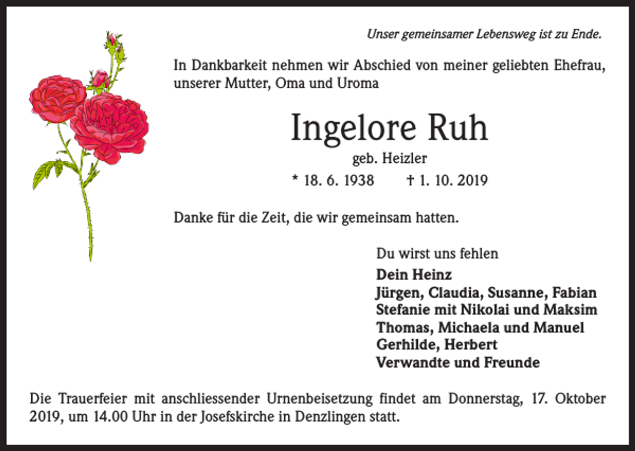 <p>Unser gemeinsamer Lebensweg ist zu Ende.</p><p>In Dankbarkeit nehmen wir Abschied von meiner geliebten Ehefrau,<br />unserer Mutter, Oma und Uroma</p><p>Ingelore Ruh<br />geb. Heizler<br />* 18. 6. 1938 † 1. 10. 2019</p><p>Danke für die Zeit, die wir gemeinsam hatten.<br />Du wirst uns fehlen<br />Dein Heinz<br />Jürgen, Claudia, Susanne, Fabian<br />Stefanie mit Nikolai und Maksim<br />Thomas, Michaela und Manuel<br />Gerhilde, Herbert<br />Verwandte und Freunde<br />Die Trauerfeier mit anschliessender Urnenbeisetzung findet am Donnerstag, 17. Oktober<br />2019, um 14.00 Uhr in der Josefskirche in Denzlingen statt.</p>