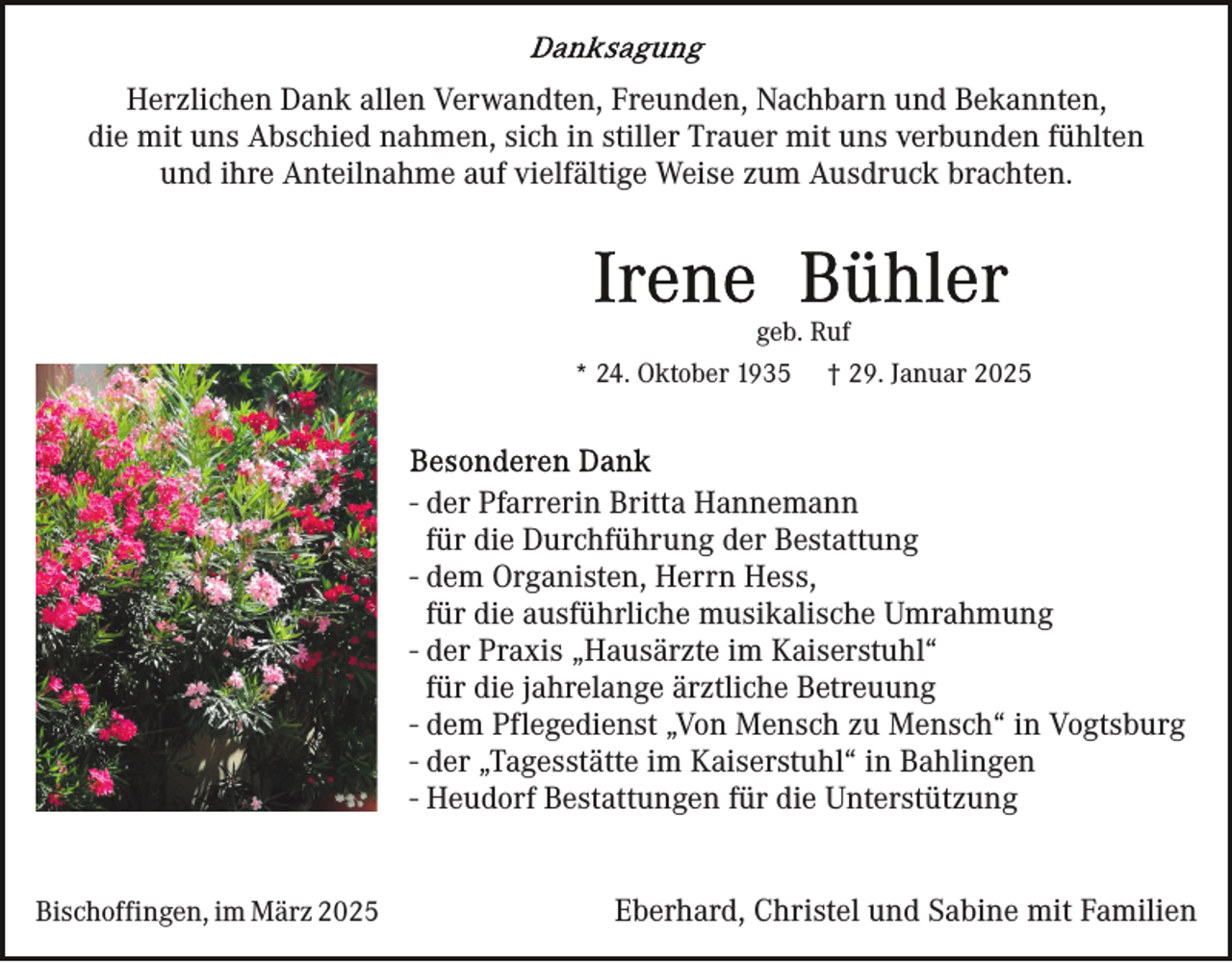 <p>Herzlichen Dank allen Verwandten, Freunden, Nachbarn und Bekannten,<br />die mit uns Abschied nahmen, sich in stiller Trauer mit uns verbunden fühlten<br />und ihre Anteilnahme auf vielfältige Weise zum Ausdruck brachten.</p><p>geb. Ruf<br />* 24. Oktober 1935</p><p>† 29. Januar 2025</p><p>- der Pfarrerin Britta Hannemann<br />für die Durchführung der Bestattung<br />- dem Organisten, Herrn Hess,<br />für die ausführliche musikalische Umrahmung<br />- der Praxis „Hausärzte im Kaiserstuhl“<br />für die jahrelange ärztliche Betreuung<br />- dem Pflegedienst „Von Mensch zu Mensch“ in Vogtsburg<br />- der „Tagesstätte im Kaiserstuhl“ in Bahlingen<br />- Heudorf Bestattungen für die Unterstützung<br />Bischoffingen, im März 2025</p><p>Eberhard, Christel und Sabine mit Familien</p>