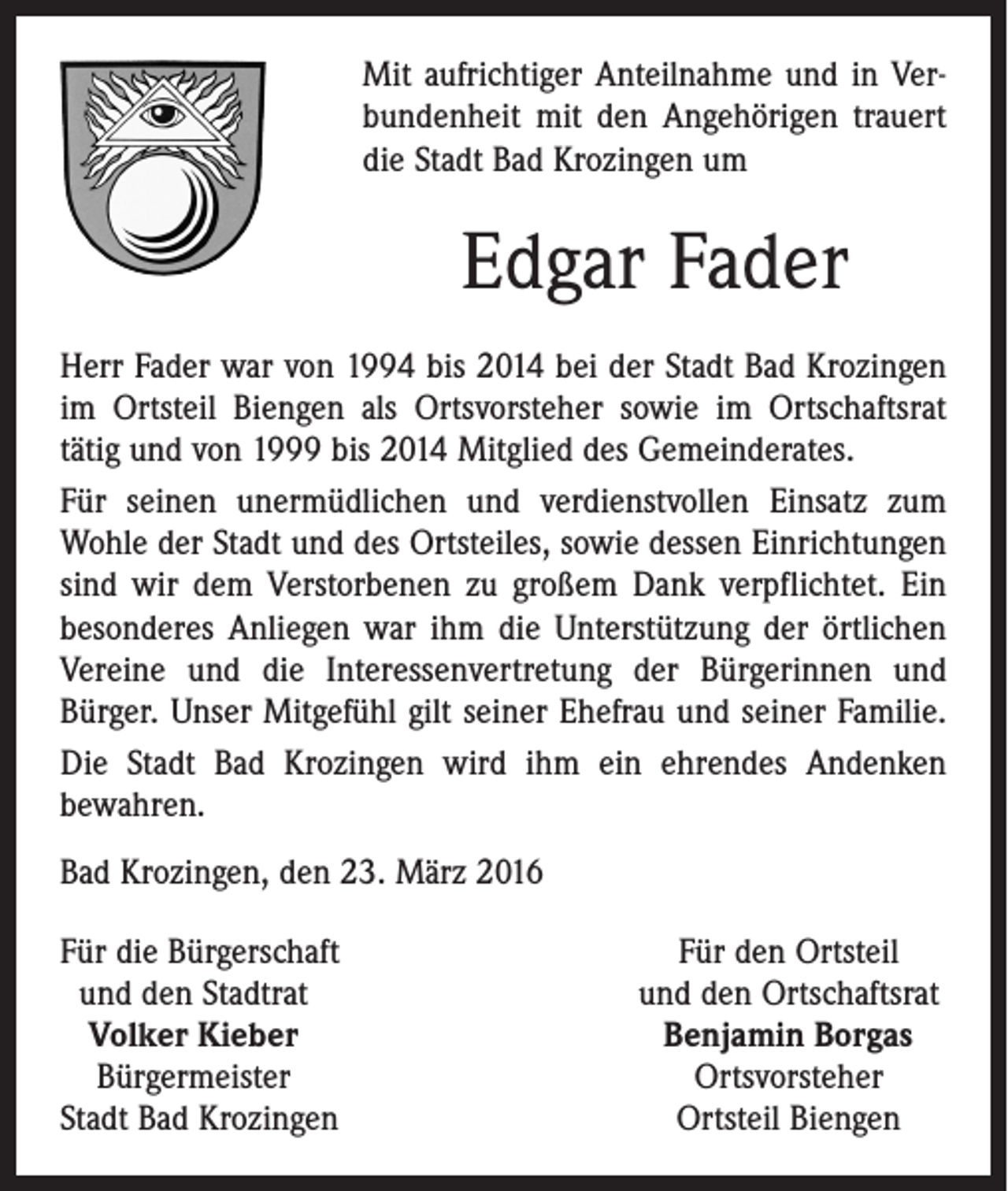 <p>Mit aufrichtiger Anteilnahme und in Verbundenheit mit den Angehörigen trauert<br />die Stadt Bad Krozingen um</p><p>Edgar Fader<br />Herr Fader war von 1994 bis 2014 bei der Stadt Bad ­Krozingen<br />im Ortsteil Biengen als Ortsvorsteher sowie im Ortschaftsrat<br />tätig und von 1999 bis 2014 Mitglied des Gemeinderates.<br />Für seinen unermüdlichen und verdienstvollen Einsatz zum<br />Wohle der Stadt und des Ortsteiles, sowie dessen Einrichtungen<br />sind wir dem Verstorbenen zu großem Dank verpflichtet. Ein<br />besonderes Anliegen war ihm die Unterstützung der örtlichen<br />Vereine und die Interessenvertretung der Bürgerinnen und<br />­Bürger. Unser Mitgefühl gilt seiner Ehefrau und seiner Familie.<br />Die Stadt Bad Krozingen wird ihm ein ehrendes Andenken<br />bewahren.<br />Bad Krozingen, den 23. März 2016<br />F ür die Bürgerschaft<br />und den Stadtrat<br />Volker Kieber<br />Bürgermeister<br />Stadt Bad Krozingen</p><p>Für den Ortsteil<br />und den Ortschaftsrat<br />Benjamin Borgas<br />Ortsvorsteher<br />Ortsteil Biengen</p>