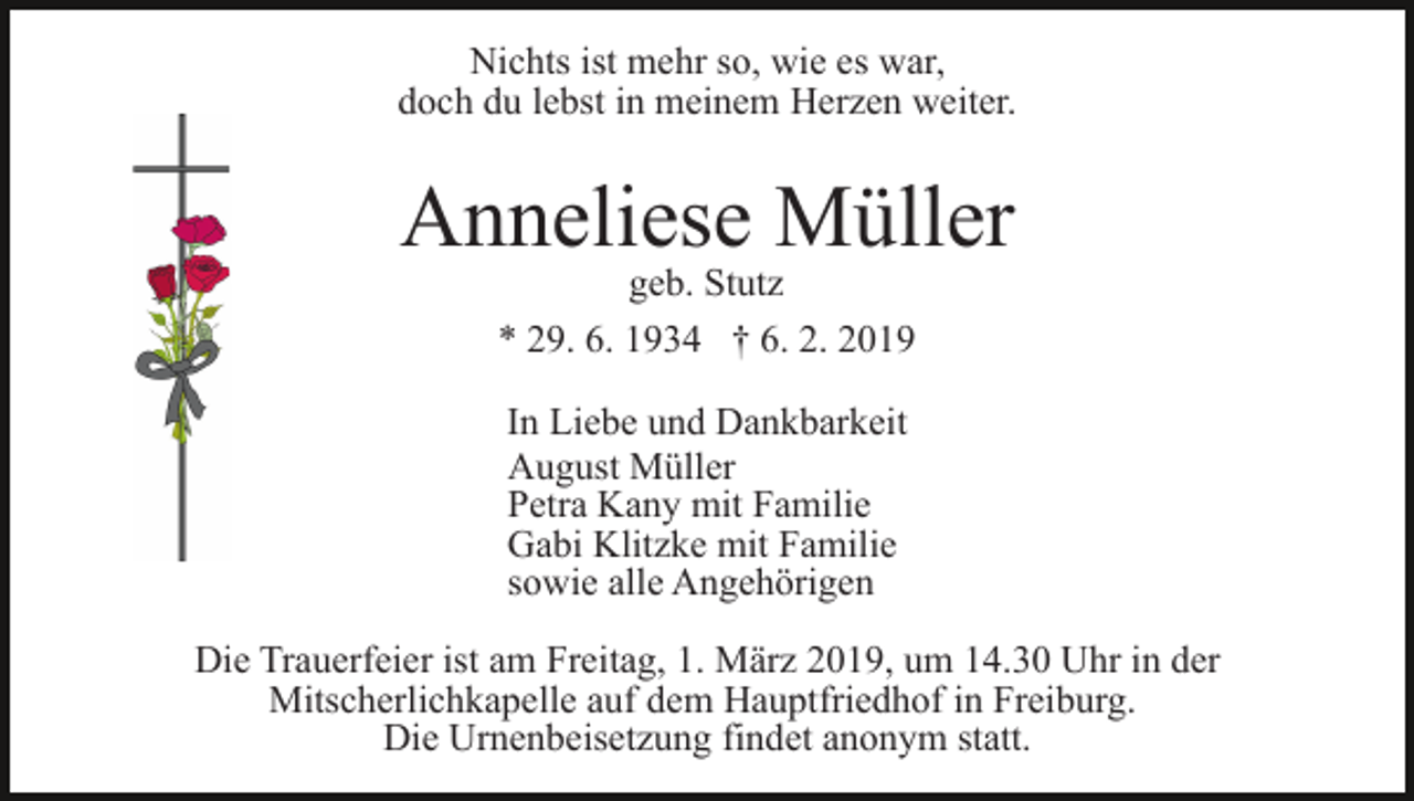 <p>Nichts ist mehr so, wie es war,<br />doch du lebst in meinem Herzen weiter.</p><p>Anneliese Müller<br />geb. Stutz<br />* 29. 6. 1934 † 6. 2. 2019<br />In Liebe und Dankbarkeit<br />August Müller<br />Petra Kany mit Familie<br />Gabi Klitzke mit Familie<br />sowie alle Angehörigen<br />Die Trauerfeier ist am Freitag, 1. März 2019, um 14.30 Uhr in der<br />Mitscherlichkapelle auf dem Hauptfriedhof in Freiburg.<br />Die Urnenbeisetzung findet anonym statt.</p>