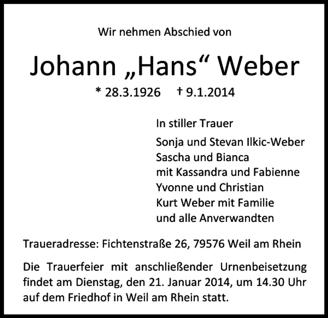 <p>Wir nehmen Abschied von</p><p>Johann „Hans“ Weber<br />* 28.3.1926</p><p>† 9.1.2014</p><p>In stiller Trauer<br />Sonja und Stevan Ilkic-Weber<br />Sascha und Bianca<br />mit Kassandra und Fabienne<br />Yvonne und Christian<br />Kurt Weber mit Familie<br />und alle Anverwandten<br />Traueradresse: Fichtenstraße 26, 79576 Weil am Rhein<br />Die Trauerfeier mit anschließender Urnenbeisetzung<br />findet am Dienstag, den 21. Januar 2014, um 14.30 Uhr<br />auf dem Friedhof in Weil am Rhein statt.</p>