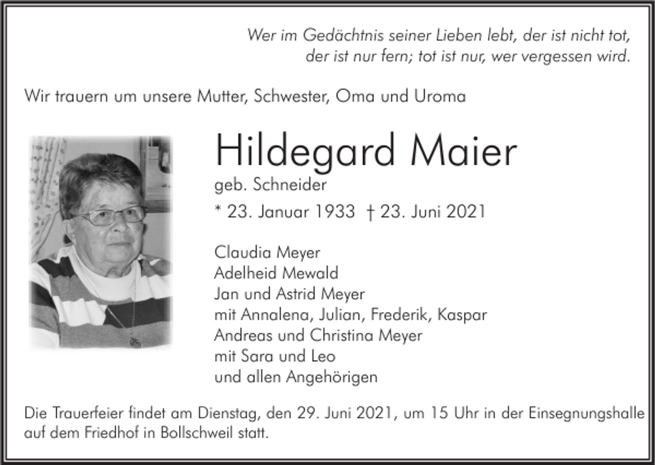 <p>Wer im Gedächtnis seiner Lieben lebt, der ist nicht tot,<br />der ist nur fern; tot ist nur, wer vergessen wird.</p><p>Wir trauern um unsere Mutter, Schwester, Oma und Uroma</p><p>Hildegard Maier<br />geb. Schneider<br />* 23. Januar 1933 † 23. Juni 2021<br />Claudia Meyer<br />Adelheid Mewald<br />Jan und Astrid Meyer<br />mit Annalena, Julian, Frederik, Kaspar<br />Andreas und Christina Meyer<br />mit Sara und Leo<br />und allen Angehörigen<br />Die Trauerfeier findet am Dienstag, den 29. Juni 2021, um 15 Uhr in der Einsegnungshalle<br />auf dem Friedhof in Bollschweil statt.</p>
