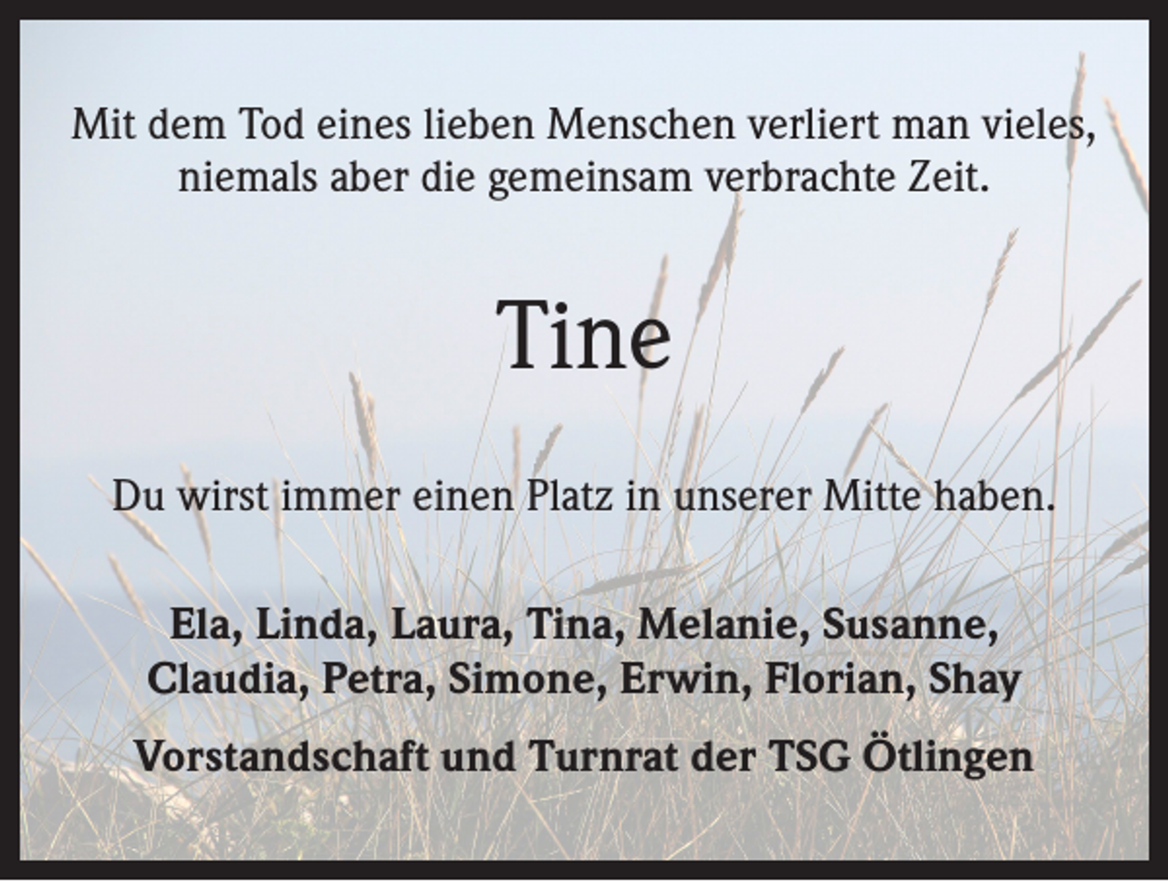 <p>Mit dem Tod eines lieben Menschen verliert man vieles,<br />niemals aber die gemeinsam verbrachte Zeit.</p><p>Tine<br />Du wirst immer einen Platz in unserer Mitte haben.<br />Ela, Linda, Laura, Tina, Melanie, Susanne,<br />Claudia, Petra, Simone, Erwin, Florian, Shay<br />Vorstandschaft und Turnrat der TSG Ötlingen</p>