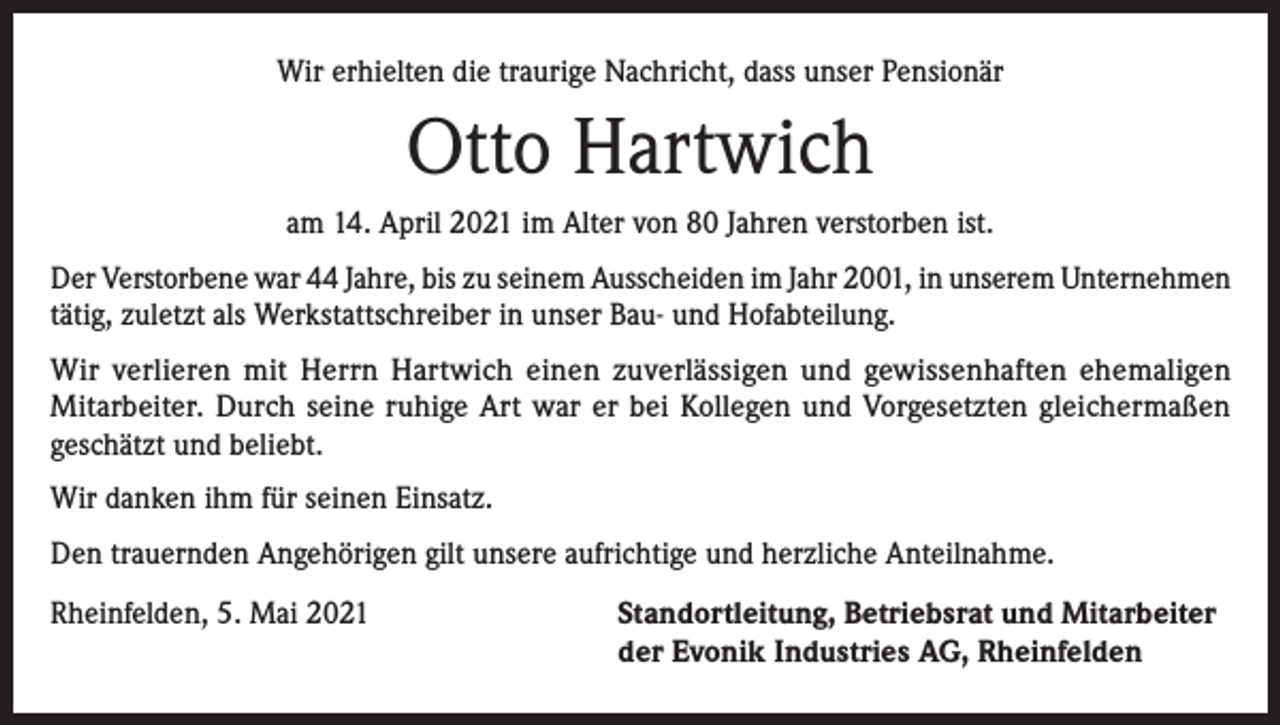 <p>Wir erhielten die traurige Nachricht, dass unser Pensionär</p><p>Otto Hartwich<br />am 14. April 2021 im Alter von 80 Jahren verstorben ist.<br />Der Verstorbene war 44 Jahre, bis zu seinem Ausscheiden im Jahr 2001, in unserem Unternehmen<br />tätig, zuletzt als Werkstattschreiber in unser Bau- und Hofabteilung.<br />Wir verlieren mit Herrn Hartwich einen zuverlässigen und gewissenhaften ehemaligen<br />Mitarbeiter. Durch seine ruhige Art war er bei Kollegen und Vorgesetzten gleichermaßen<br />geschätzt und beliebt.<br />Wir danken ihm für seinen Einsatz.<br />Den trauernden Angehörigen gilt unsere aufrichtige und herzliche Anteilnahme.<br />Rheinfelden, 5. Mai 2021 Standortleitung, Betriebsrat und Mitarbeiter<br />der Evonik Industries AG, Rheinfelden</p>