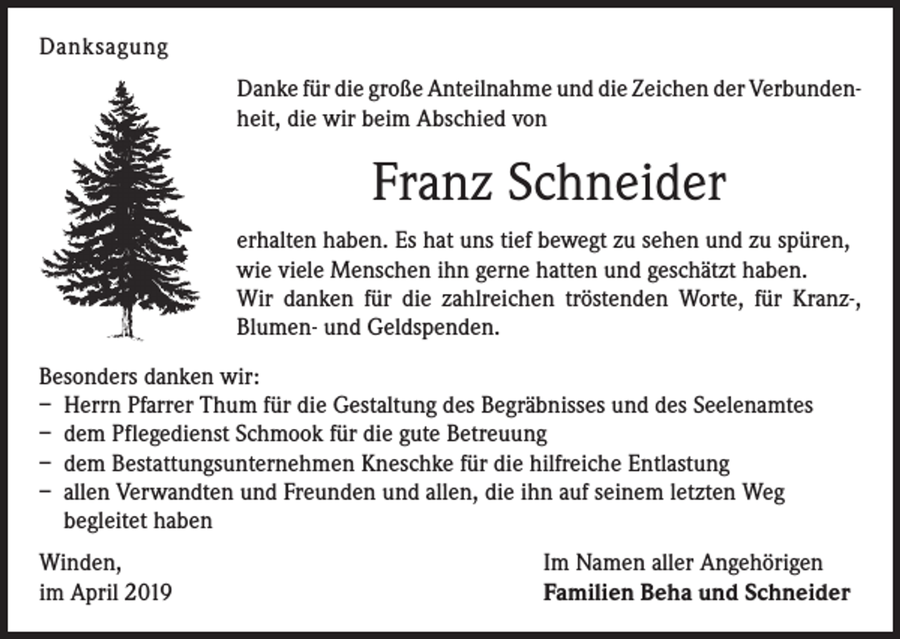 <p>Danksagung<br />Danke für die große Anteilnahme und die Zeichen der Verbunden­<br />heit, die wir beim Abschied von</p><p>Franz Schneider<br />erhalten haben. Es hat uns tief bewegt zu sehen und zu spüren,<br />wie viele Menschen ihn gerne hatten und geschätzt haben.<br />Wir danken für die zahlreichen tröstenden Worte, für Kranz-,<br />­Blumen- und Geldspenden.<br />Besonders danken wir:<br />– Herrn Pfarrer Thum für die Gestaltung des Begräbnisses und des Seelenamtes<br />– dem Pflegedienst Schmook für die gute Betreuung<br />– dem Bestattungsunternehmen Kneschke für die hilfreiche Entlastung<br />– allen Verwandten und Freunden und allen, die ihn auf seinem letzten Weg<br />­begleitet haben<br />Winden,<br />im April 2019</p><p>Im Namen aller Angehörigen<br />Familien Beha und Schneider</p>