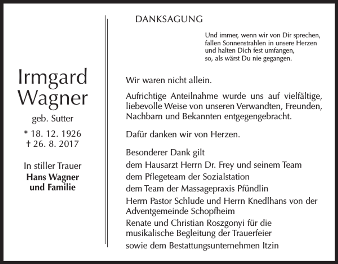 <p>DANKSAGUNG<br />Und immer, wenn wir von Dir sprechen,<br />fallen Sonnenstrahlen in unsere Herzen<br />und halten Dich fest umfangen,<br />so, als wärst Du nie gegangen.</p><p>Irmgard<br />Wagner<br />geb. Sutter<br />* 18. 12. 1926<br />† 26. 8. 2017<br />In stiller Trauer<br />Hans Wagner<br />und Familie</p><p>Wir waren nicht allein.<br />Aufrichtige Anteilnahme wurde uns auf vielfältige,<br />liebevolle Weise von unseren Verwandten, Freunden,<br />Nachbarn und Bekannten entgegengebracht.<br />Dafür danken wir von Herzen.<br />Besonderer Dank gilt<br />dem Hausarzt Herrn Dr. Frey und seinem Team<br />dem Pflegeteam der Sozialstation<br />dem Team der Massagepraxis Pfündlin<br />Herrn Pastor Schlude und Herrn Knedlhans von der<br />Adventgemeinde Schopfheim<br />Renate und Christian Roszgonyi für die<br />musikalische Begleitung der Trauerfeier<br />sowie dem Bestattungsunternehmen Itzin</p>