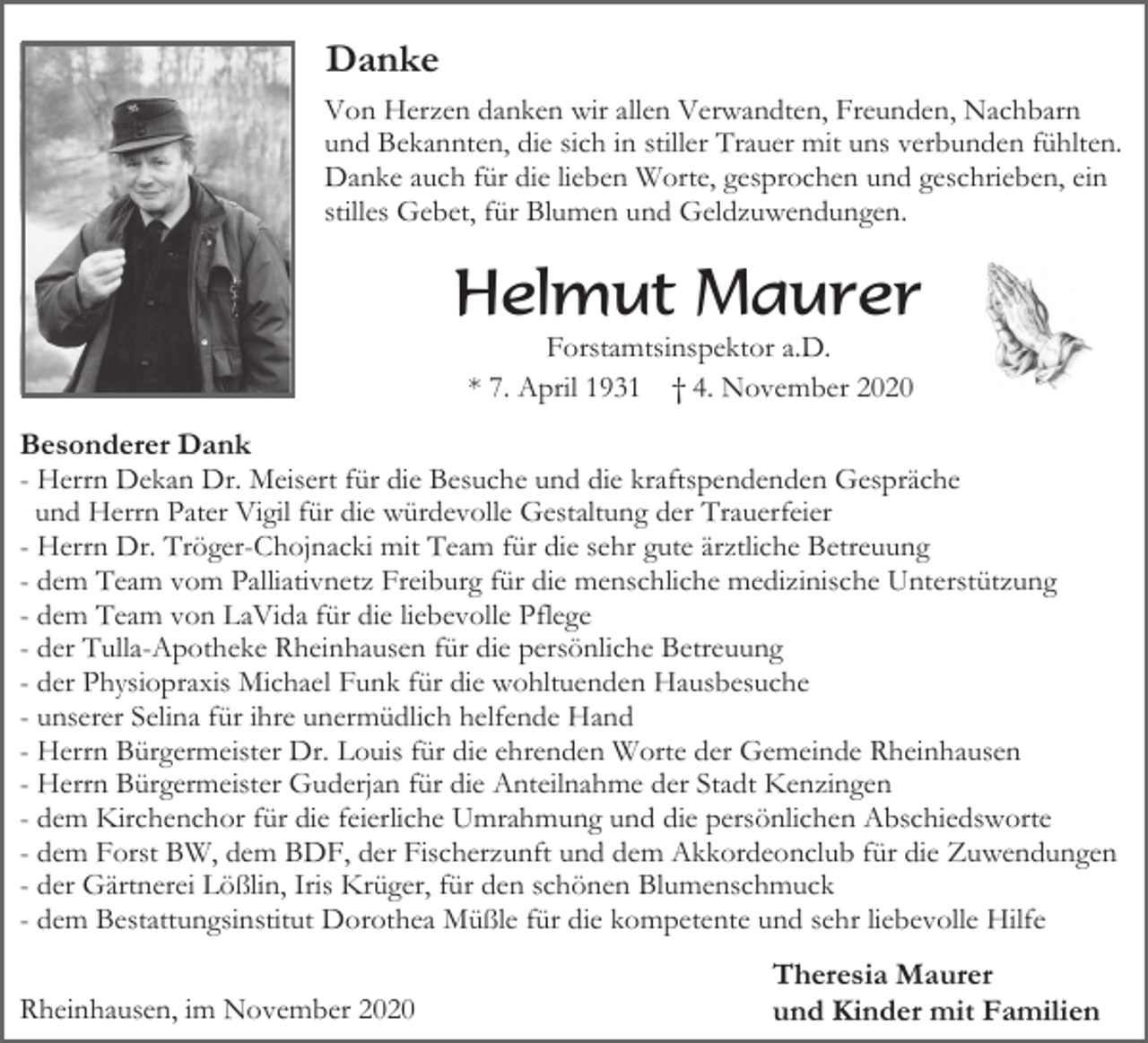 <p>Danke<br />Von Herzen danken wir allen Verwandten, Freunden, Nachbarn<br />und Bekannten, die sich in stiller Trauer mit uns verbunden fühlten.<br />Danke auch für die lieben Worte, gesprochen und geschrieben, ein<br />stilles Gebet, für Blumen und Geldzuwendungen.</p><p>Helmut Maurer<br />Forstamtsinspektor a.D.<br />* 7. April 1931 † 4. November 2020</p><p>Besonderer Dank<br />- Herrn Dekan Dr. Meisert für die Besuche und die kraftspendenden Gespräche<br />und Herrn Pater Vigil für die würdevolle Gestaltung der Trauerfeier<br />- Herrn Dr. Tröger-Chojnacki mit Team für die sehr gute ärztliche Betreuung<br />- dem Team vom Palliativnetz Freiburg für die menschliche medizinische Unterstützung<br />- dem Team von LaVida für die liebevolle Pflege<br />- der Tulla-Apotheke Rheinhausen für die persönliche Betreuung<br />- der Physiopraxis Michael Funk für die wohltuenden Hausbesuche<br />- unserer Selina für ihre unermüdlich helfende Hand<br />- Herrn Bürgermeister Dr. Louis für die ehrenden Worte der Gemeinde Rheinhausen<br />- Herrn Bürgermeister Guderjan für die Anteilnahme der Stadt Kenzingen<br />- dem Kirchenchor für die feierliche Umrahmung und die persönlichen Abschiedsworte<br />- dem Forst BW, dem BDF, der Fischerzunft und dem Akkordeonclub für die Zuwendungen<br />- der Gärtnerei Lößlin, Iris Krüger, für den schönen Blumenschmuck<br />- dem Bestattungsinstitut Dorothea Müßle für die kompetente und sehr liebevolle Hilfe<br />Rheinhausen, im November 2020</p><p>Theresia Maurer<br />und Kinder mit Familien</p>