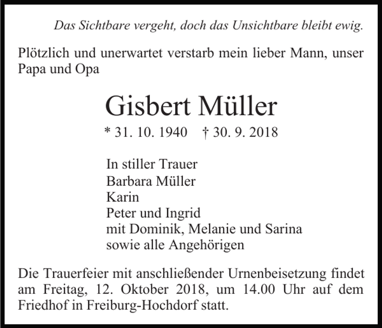 <p>Das Sichtbare vergeht, doch das Unsichtbare bleibt ewig.</p><p>Plötzlich und unerwartet verstarb mein lieber Mann, unser<br />Papa und Opa</p><p>Gisbert Müller</p><p>* 31. 10. 1940 † 30. 9. 2018<br />In stiller Trauer<br />Barbara Müller<br />Karin<br />Peter und Ingrid<br />mit Dominik, Melanie und Sarina<br />sowie alle Angehörigen<br />Die Trauerfeier mit anschließender Urnenbeisetzung findet<br />am Freitag, 12. Oktober 2018, um 14.00 Uhr auf dem<br />Friedhof in Freiburg-Hochdorf statt.</p>