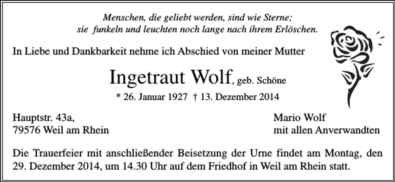 <p>Menschen, die geliebt werden, sind wie Sterne;<br />sie funkeln und leuchten noch lange nach ihrem Erlöschen.</p><p>In Liebe und Dankbarkeit nehme ich Abschied von meiner Mutter</p><p>Ingetraut Wolf, geb. Schöne<br />* 26. Januar 1927 † 13. Dezember 2014</p><p>Hauptstr. 43a,<br />79576 Weil am Rhein</p><p>Mario Wolf<br />mit allen Anverwandten</p><p>Die Trauerfeier mit anschließender Beisetzung der Urne findet am Montag, den<br />29. Dezember 2014, um 14.30 Uhr auf dem Friedhof in Weil am Rhein statt.</p>