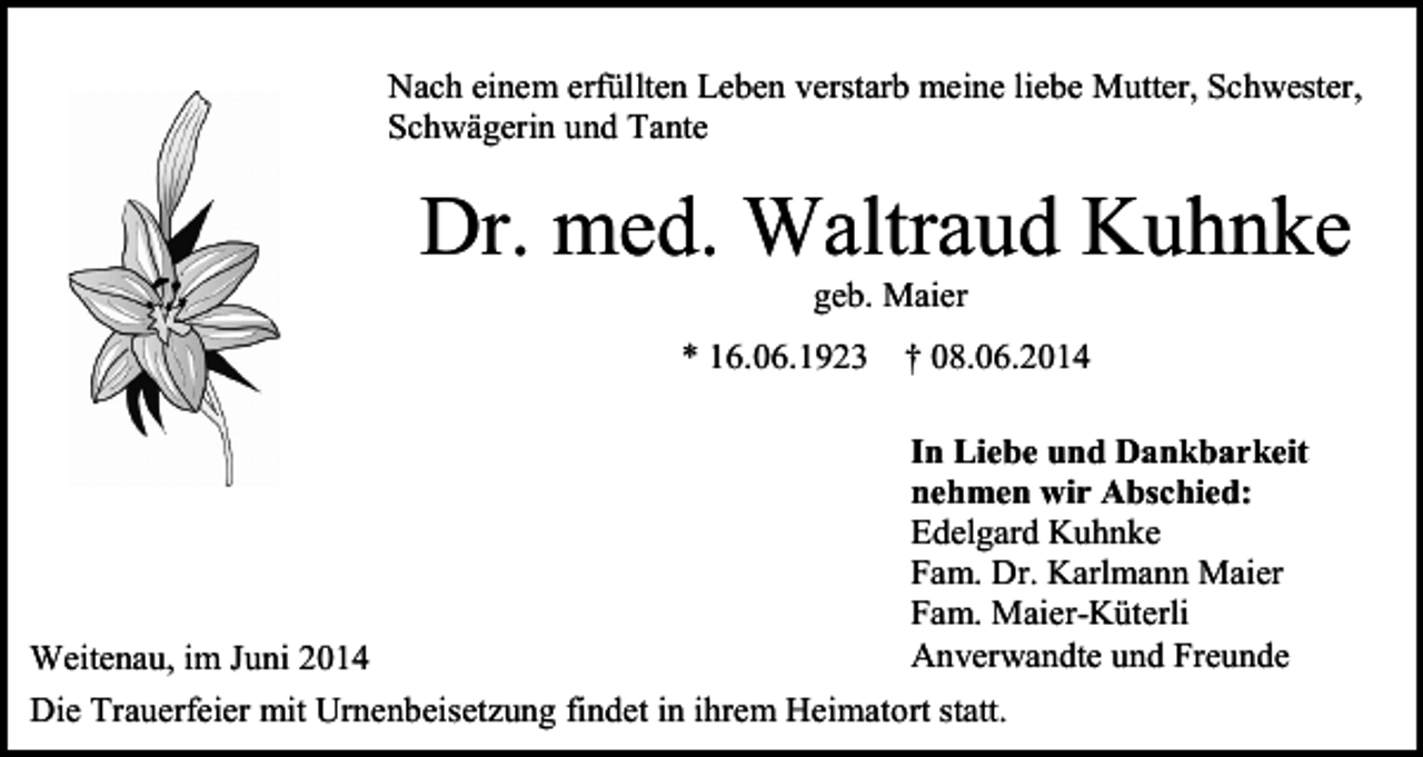 <p>Nach einem erfüllten Leben verstarb meine liebe Mutter, Schwester,<br />Schwägerin und Tante</p><p>Dr. med. Waltraud Kuhnke<br />geb. Maier<br />* 16.06.1923</p><p>Weitenau, im Juni 2014</p><p>† 08.06.2014<br />In Liebe und Dankbarkeit<br />nehmen wir Abschied:<br />Edelgard Kuhnke<br />Fam. Dr. Karlmann Maier<br />Fam. Maier-Küterli<br />Anverwandte und Freunde</p><p>Die Trauerfeier mit Urnenbeisetzung findet in ihrem Heimatort statt.</p>
