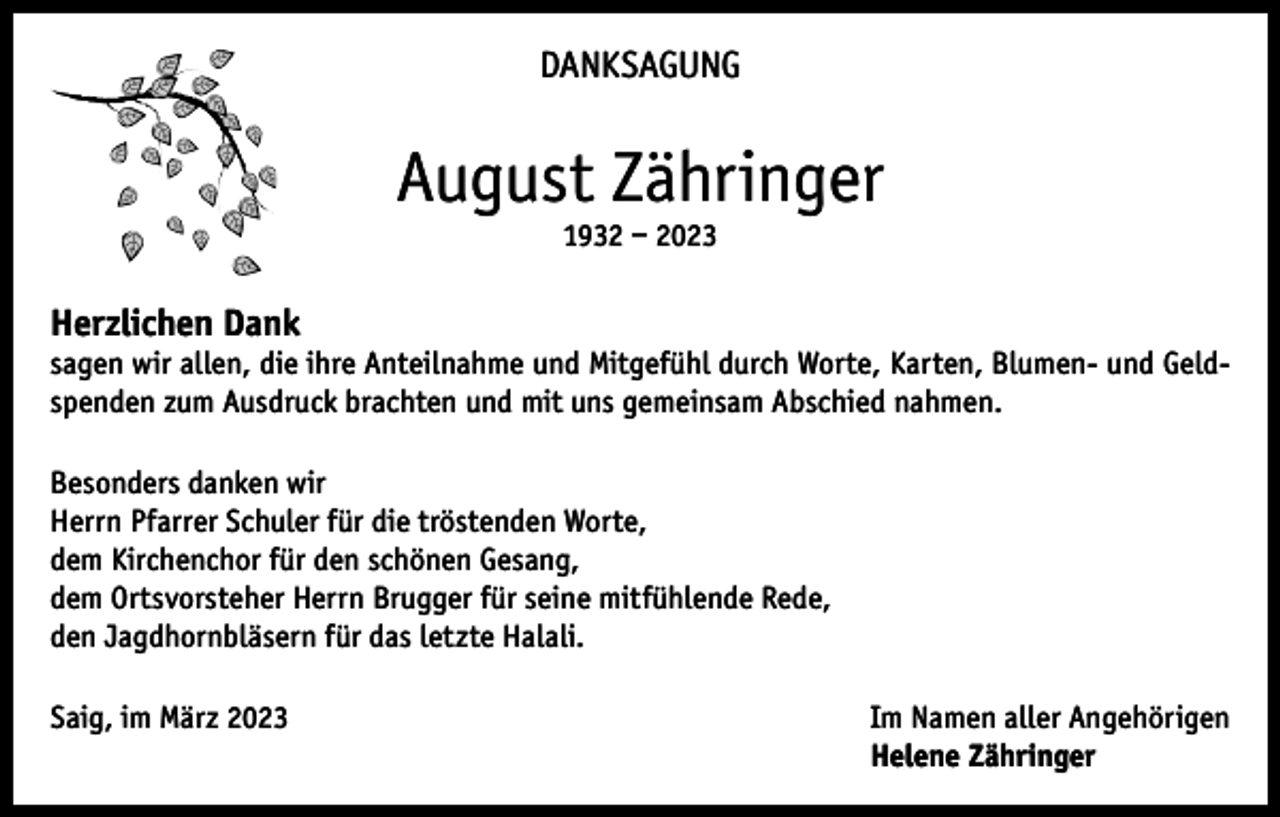<p>DANKSAGUNG</p><p>August Zähringer<br />1932 – 2023</p><p>Herzlichen Dank<br />sagen wir allen, die ihre Anteilnahme und Mitgefühl durch Worte, Karten, Blumen- und Geldspenden zum Ausdruck brachten und mit uns gemeinsam Abschied nahmen.<br />Besonders danken wir<br />Herrn Pfarrer Schuler für die tröstenden Worte,<br />dem Kirchenchor für den schönen Gesang,<br />dem Ortsvorsteher Herrn Brugger für seine mitfühlende Rede,<br />den Jagdhornbläsern für das letzte Halali.<br />Saig, im März 2023 Im Namen aller Angehörigen<br />Helene Zähringer</p>