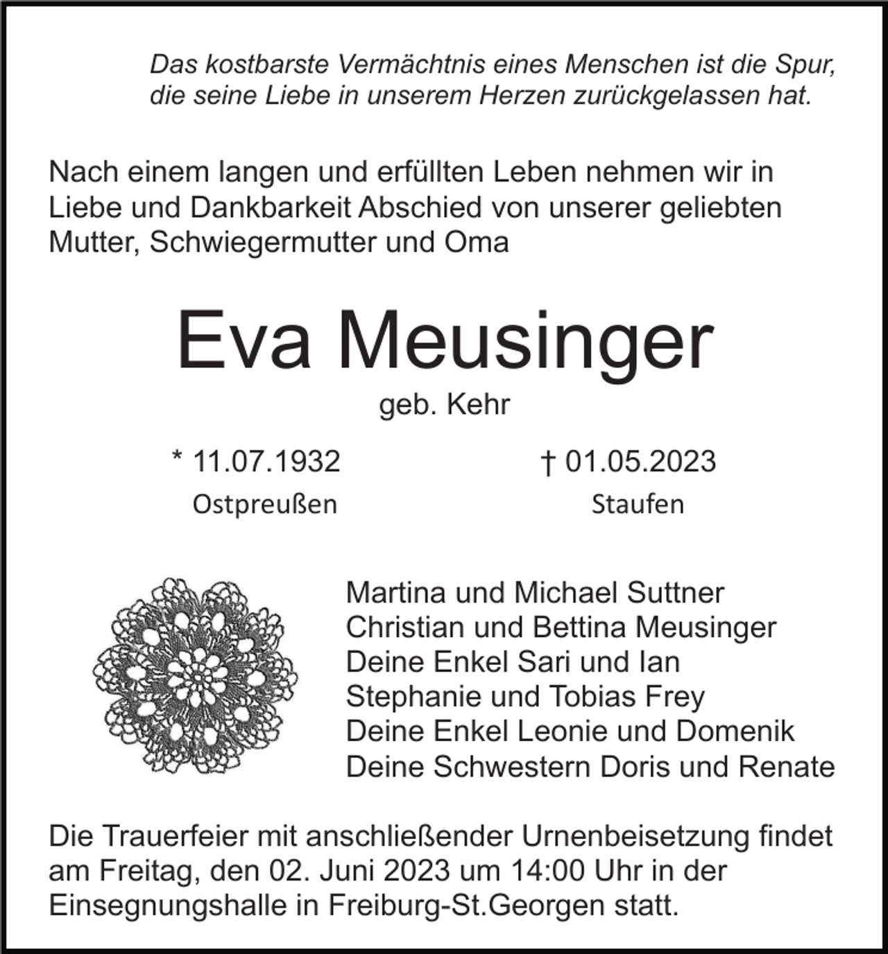 <p>Das kostbarste Vermächtnis eines Menschen ist die Spur,<br />die seine Liebe in unserem Herzen zurückgelassen hat.</p><p>Nach einem langen und erfüllten Leben nehmen wir in<br />Liebe und Dankbarkeit Abschied von unserer geliebten<br />Mutter, Schwiegermutter und Oma</p><p>Eva Meusinger<br />geb. Kehr<br />* 11.07.1932<br />Ostpreußen</p><p>† 01.05.2023<br />Staufen<br />Martina und Michael Suttner<br />Christian und Bettina Meusinger<br />Deine Enkel Sari und Ian<br />Stephanie und Tobias Frey<br />Deine Enkel Leonie und Domenik<br />Deine Schwestern Doris und Renate</p><p>Die Trauerfeier mit anschließender Urnenbeisetzung findet<br />am Freitag, den 02. Juni 2023 um 14:00 Uhr in der<br />Einsegnungshalle in Freiburg-St.Georgen statt.</p>