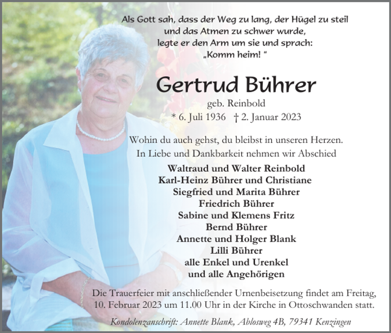 <p>Als Gott sah, dass der Weg zu lang, der Hügel zu steil<br />und das Atmen zu schwer wurde,<br />legte er den Arm um sie und sprach:<br />„Komm heim! “</p><p>Gertrud Bührer<br />geb. Reinbold<br />* 6. Juli 1936 † 2. Januar 2023<br />Wohin du auch gehst, du bleibst in unseren Herzen.<br />In Liebe und Dankbarkeit nehmen wir Abschied<br />Waltraud und Walter Reinbold<br />Karl-Heinz Bührer und Christiane<br />Siegfried und Marita Bührer<br />Friedrich Bührer<br />Sabine und Klemens Fritz<br />Bernd Bührer<br />Annette und Holger Blank<br />Lilli Bührer<br />alle Enkel und Urenkel<br />und alle Angehörigen<br />Die Trauerfeier mit anschließender Urnenbeisetzung findet am Freitag,<br />10. Februar 2023 um 11.00 Uhr in der Kirche in Ottoschwanden statt.<br />Kondolenzanschrift: Annette Blank, Ablosweg 4B, 79341 Kenzingen</p>