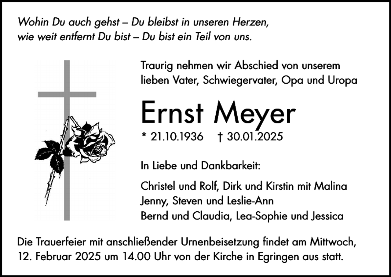 <p>Wohin Du auch gehst – Du bleibst in unseren Herzen,<br />wie weit entfernt Du bist – Du bist ein Teil von uns.<br />Traurig nehmen wir Abschied von unserem<br />lieben Vater, Schwiegervater, Opa und Uropa</p><p>Ernst Meyer<br />* 21.10.1936</p><p>† 30.01.2025</p><p>In Liebe und Dankbarkeit:<br />Christel und Rolf, Dirk und Kirstin mit Malina<br />Jenny, Steven und Leslie-Ann<br />Bernd und Claudia, Lea-Sophie und Jessica<br />Die Trauerfeier mit anschließender Urnenbeisetzung findet am Mittwoch,<br />12. Februar 2025 um 14.00 Uhr von der Kirche in Egringen aus statt.</p>