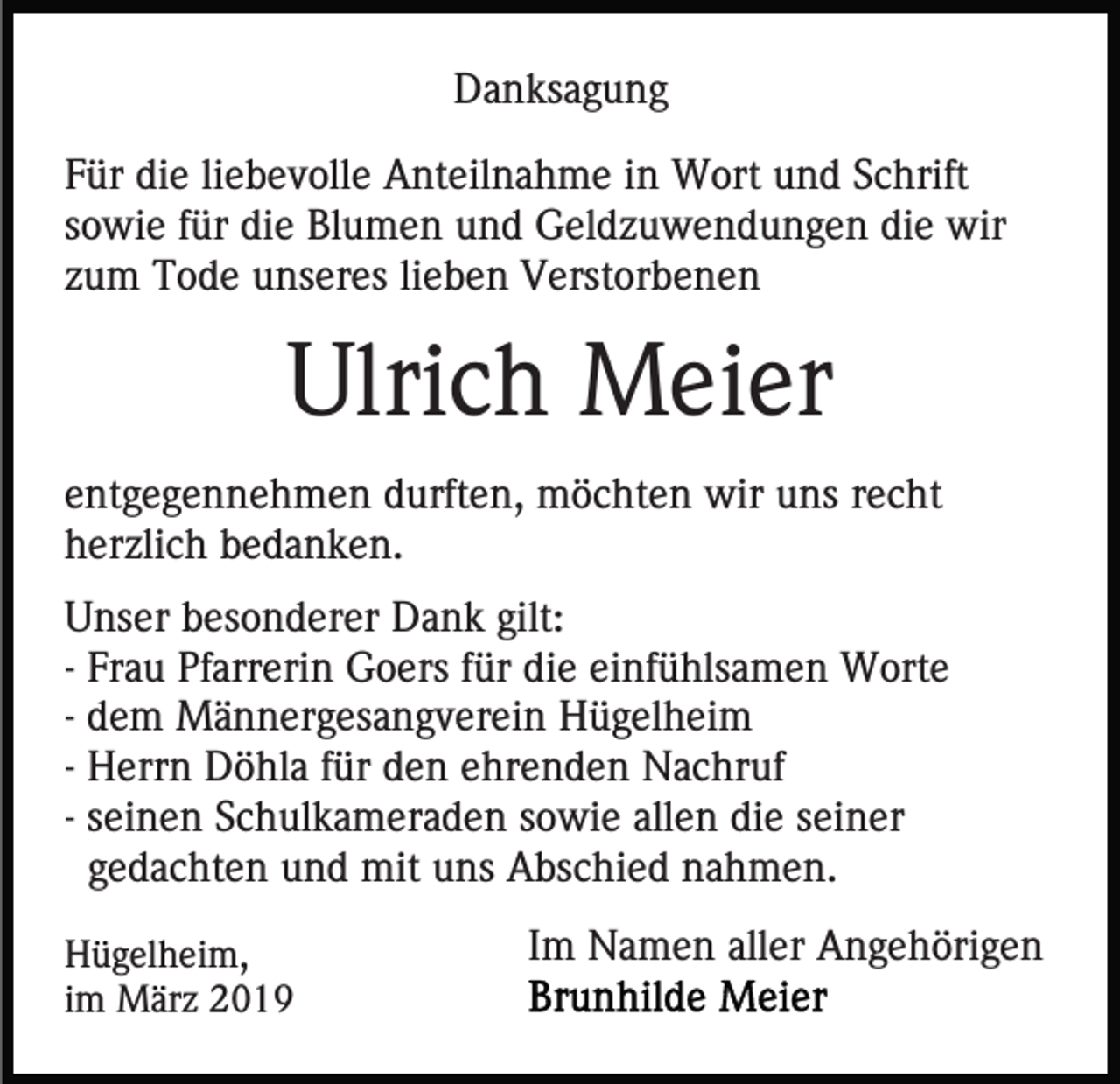 <p>Danksagung<br />Für die liebevolle Anteilnahme in Wort und Schrift<br />sowie für die Blumen und Geldzuwendungen die wir<br />zum Tode unseres lieben Verstorbenen</p><p>Ulrich Meier<br />entgegennehmen durften, möchten wir uns recht<br />herzlich bedanken.<br />Unser besonderer Dank gilt:<br />- Frau Pfarrerin Goers für die einfühlsamen Worte<br />- dem Männergesangverein Hügelheim<br />- Herrn Döhla für den ehrenden Nachruf<br />- seinen Schulkameraden sowie allen die seiner<br />gedachten und mit uns Abschied nahmen.<br />Hügelheim,<br />im März 2019</p><p>Im Namen aller Angehörigen</p>