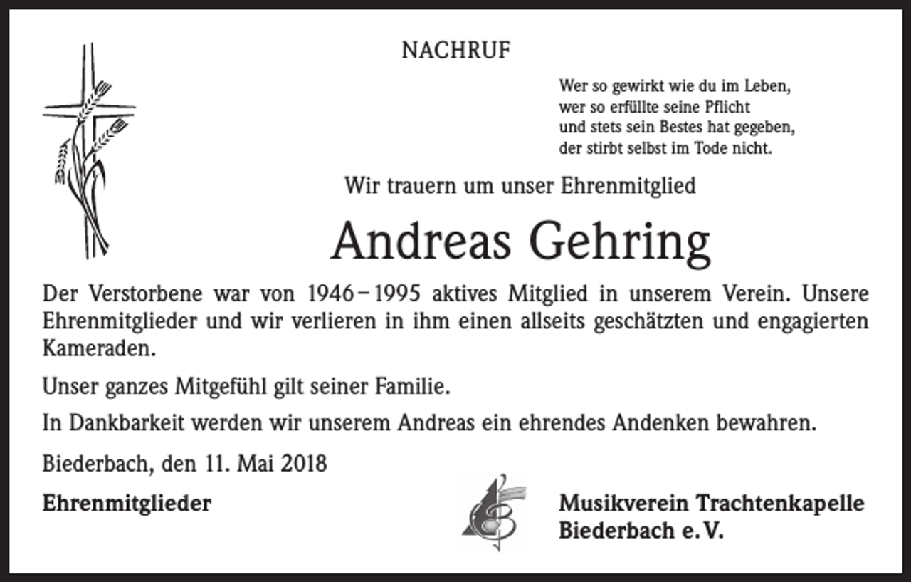 <p>NACHRUF<br />Wer so gewirkt wie du im Leben,<br />wer so erfüllte seine Pflicht<br />und stets sein Bestes hat gegeben,<br />der stirbt selbst im Tode nicht.</p><p>Wir trauern um unser Ehrenmitglied</p><p>Andreas Gehring<br />Der Verstorbene war von 1946 – 1995 aktives Mitglied in unserem Verein. Unsere<br />Ehrenmitglieder und wir verlieren in ihm einen allseits geschätzten und engagierten<br />Kameraden.<br />Unser ganzes Mitgefühl gilt seiner Familie.<br />In Dankbarkeit werden wir unserem Andreas ein ehrendes Andenken bewahren.<br />Biederbach, den 11. Mai 2018<br />Ehrenmitglieder</p><p>Musikverein Trachtenkapelle<br />Biederbach e. V.</p>