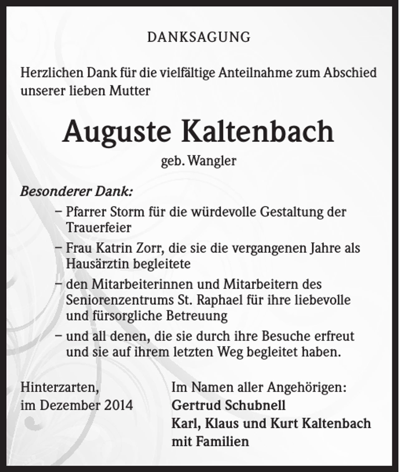 <p>DANKSAGUNG<br />Herzlichen Dank für die vielfältige Anteilnahme zum Abschied<br />unserer lieben Mutter</p><p>Auguste Kaltenbach<br />geb. Wangler<br />Besonderer Dank:<br />– Pfarrer Storm für die würdevolle Gestaltung der<br />Trauerfeier<br />– Frau Katrin Zorr, die sie die vergangenen Jahre als<br />Hausärztin begleitete<br />– den Mitarbeiterinnen und Mitarbeitern des<br />Seniorenzentrums St. Raphael für ihre liebevolle<br />und fürsorgliche Betreuung<br />– und all denen, die sie durch ihre Besuche erfreut<br />und sie auf ihrem letzten Weg begleitet haben.<br />Hinterzarten,<br />im Dezember 2014</p><p>Im Namen aller Angehörigen:<br />Gertrud Schubnell<br />Karl, Klaus und Kurt Kaltenbach<br />mit Familien</p>