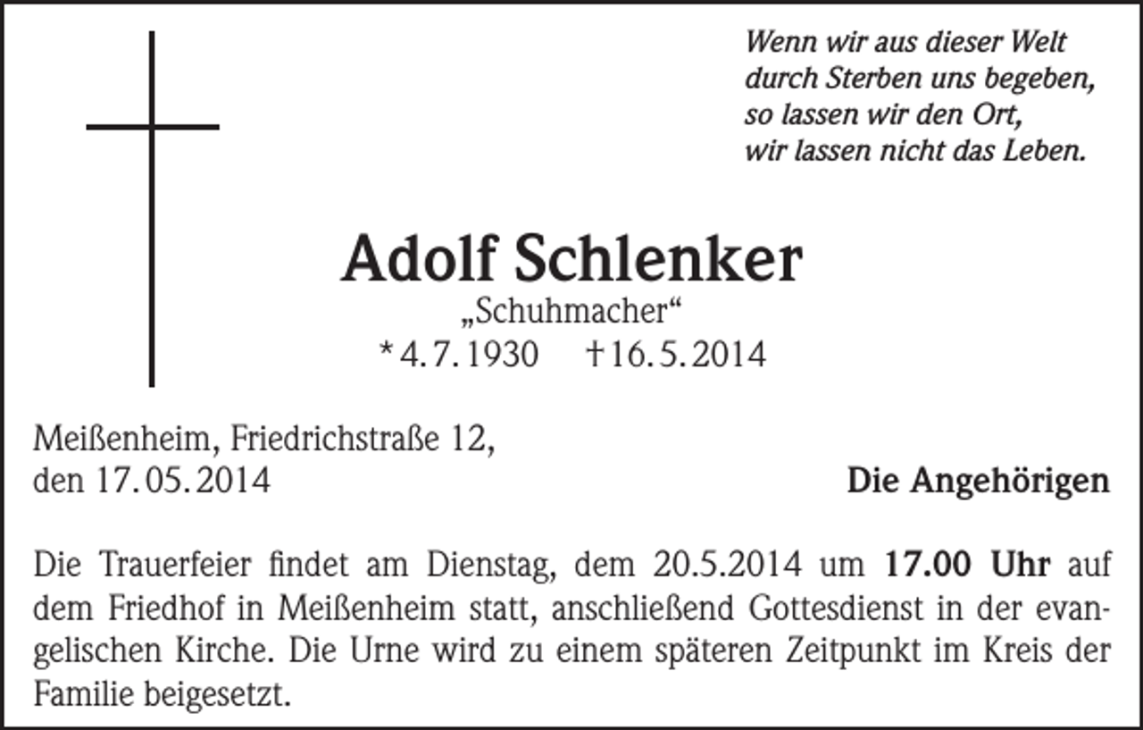 <p>Wenn wir aus dieser Welt<br />durch Sterben uns begeben,<br />so lassen wir den Ort,<br />wir lassen nicht das Leben.</p><p>Adolf Schlenker<br />„Schuhmacher“<br />* 4. 7. 1930 † 16. 5. 2014</p><p>Meißenheim, Friedrichstraße 12,<br />den 17. 05. 2014</p><p>Die Angehörigen</p><p>Die Trauerfeier findet am Dienstag, dem 20.5.2014 um 17.00 Uhr auf<br />dem ­Friedhof in Meißenheim statt, anschließend Gottesdienst in der evangelischen Kirche. Die Urne wird zu einem späteren Zeitpunkt im Kreis der<br />Familie ­beigesetzt.</p>