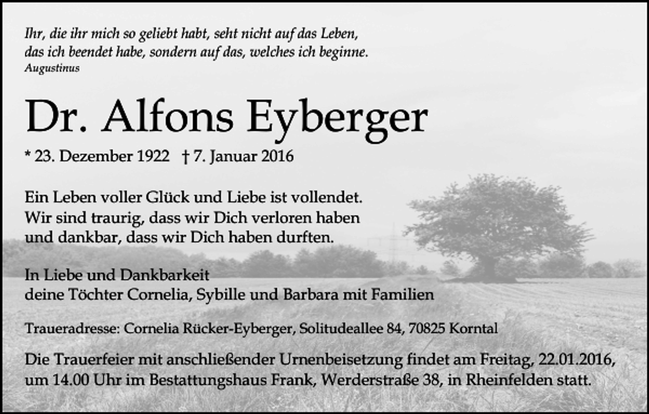<p>Ihr, die ihr mich so geliebt habt, seht nicht auf das Leben,<br />das ich beendet habe, sondern auf das, welches ich beginne.<br />Augustinus</p><p>Dr. Alfons Eyberger<br />* 23. Dezember 1922 † 7. Januar 2016</p><p>Ein Leben voller Glück und Liebe ist vollendet.<br />Wir sind traurig, dass wir Dich verloren haben<br />und dankbar, dass wir Dich haben durften.<br />In Liebe und Dankbarkeit<br />deine Töchter Cornelia, Sybille und Barbara mit Familien<br />Traueradresse: Cornelia Rücker-Eyberger, Solitudeallee 84, 70825 Korntal</p><p>Die Trauerfeier mit anschließender Urnenbeisetzung findet am Freitag, 22.01.2016,<br />um 14.00 Uhr im Bestattungshaus Frank, Werderstraße 38, in Rheinfelden statt.</p>