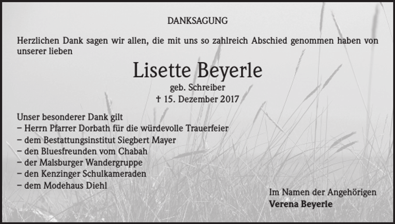 <p>DANKSAGUNG<br />Herzlichen Dank sagen wir allen, die mit uns so zahlreich Abschied genommen haben von<br />unserer lieben</p><p>Lisette Beyerle<br />geb. Schreiber<br />† 15. Dezember 2017</p><p>Unser besonderer Dank gilt<br />– Herrn Pfarrer Dorbath für die würdevolle Trauerfeier<br />– dem Bestattungsinstitut Siegbert Mayer<br />– den Bluesfreunden vom Chabah<br />– der Malsburger Wandergruppe<br />– den Kenzinger Schulkameraden<br />– dem Modehaus Diehl</p><p>Im Namen der Angehörigen<br />Verena Beyerle</p>