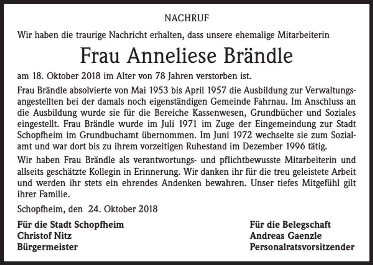 <p>NACHRUF<br />Wir haben die traurige Nachricht erhalten, dass unsere ehemalige Mitarbeiterin</p><p>Frau Anneliese Brändle<br />am 18. Oktober 2018 im Alter von 78 Jahren verstorben ist.<br />Frau Brändle absolvierte von Mai 1953 bis April 1957 die Ausbildung zur Verwaltungsangestellten bei der damals noch eigenständigen Gemeinde Fahrnau. Im Anschluss an<br />die Ausbildung wurde sie für die Bereiche Kassenwesen, Grundbücher und Soziales<br />eingestellt. Frau Brändle wurde im Juli 1971 im Zuge der Eingemeindung zur Stadt<br />Schopfheim im Grundbuchamt übernommen. Im Juni 1972 wechselte sie zum Sozialamt und war dort bis zu ihrem vorzeitigen Ruhestand im Dezember 1996 tätig.<br />Wir haben Frau Brändle als verantwortungs- und pflichtbewusste Mitarbeiterin und<br />allseits geschätzte Kollegin in Erinnerung. Wir danken ihr für die treu geleistete Arbeit<br />und werden ihr stets ein ehrendes Andenken bewahren. Unser tiefes Mitgefühl gilt<br />ihrer Familie.<br />Schopfheim, den 24. Oktober 2018<br />Für die Stadt Schopfheim<br />Für die Belegschaft<br />Christof Nitz<br />Andreas Gaenzle<br />Bürgermeister<br />Personalratsvorsitzender</p>