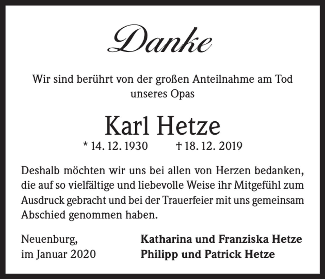 <p>Danke<br />Wir sind berührt von der großen Anteilnahme am Tod<br />unseres Opas</p><p>Karl Hetze</p><p>* 14. 12. 1930</p><p>† 18. 12. 2019</p><p>Deshalb möchten wir uns bei allen von Herzen bedanken,<br />die auf so vielfältige und liebevolle Weise ihr Mitgefühl zum<br />Ausdruck gebracht und bei der Trauerfeier mit uns gemeinsam<br />Abschied genommen haben.<br />Neuenburg,<br />im Januar 2020</p><p>Katharina und Franziska Hetze<br />Philipp und Patrick Hetze</p>