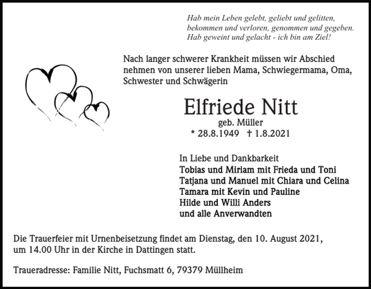 <p>Hab mein Leben gelebt, geliebt und gelitten,<br />bekommen und verloren, genommen und gegeben.<br />Hab geweint und gelacht - ich bin am Ziel!</p><p>Nach langer schwerer Krankheit müssen wir Abschied<br />nehmen von unserer lieben Mama, Schwiegermama, Oma,<br />Schwester und Schwägerin</p><p>Elfriede Nitt<br />geb. Müller<br />* 28.8.1949 † 1.8.2021<br />In Liebe und Dankbarkeit</p><p>Die Trauerfeier mit Urnenbeisetzung findet am Dienstag, den 10. August 2021,<br />um 14.00 Uhr in der Kirche in Dattingen statt.<br />Traueradresse: Familie Nitt, Fuchsmatt 6, 79379 Müllheim</p>