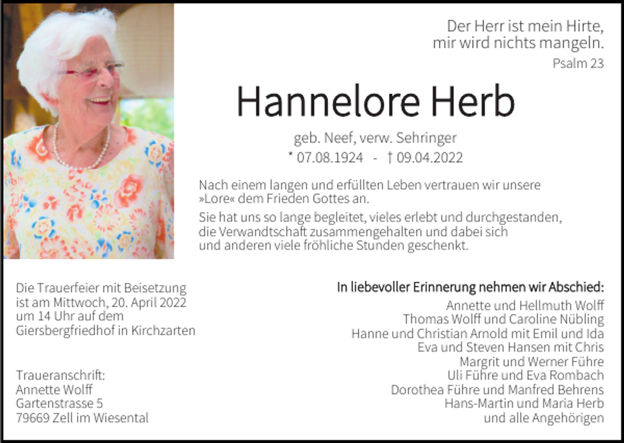 <p>Der Herr ist mein Hirte,<br />mir wird nichts mangeln.<br />Psalm 23</p><p>Hannelore Herb<br />geb. Neef, verw. Sehringer<br />* 07.08.1924 - † 09.04.2022<br />Nach einem langen und erfüllten Leben vertrauen wir unsere<br />»Lore« dem Frieden Gottes an.<br />Sie hat uns so lange begleitet, vieles erlebt und durchgestanden,<br />die Verwandtschaft zusammengehalten und dabei sich<br />und anderen viele fröhliche Stunden geschenkt.<br />Die Trauerfeier mit Beisetzung<br />ist am Mittwoch, 20. April 2022<br />um 14 Uhr auf dem<br />Giersbergfriedhof in Kirchzarten<br />Traueranschrift:<br />Annette Wolff<br />Gartenstrasse 5<br />79669 Zell im Wiesental</p><p>In liebevoller Erinnerung nehmen wir Abschied:<br />Annette und Hellmuth Wolff<br />Thomas Wolff und Caroline Nübling<br />Hanne und Christian Arnold mit Emil und Ida<br />Eva und Steven Hansen mit Chris<br />Margrit und Werner Führe<br />Uli Führe und Eva Rombach<br />Dorothea Führe und Manfred Behrens<br />Hans-Martin und Maria Herb<br />und alle Angehörigen</p>