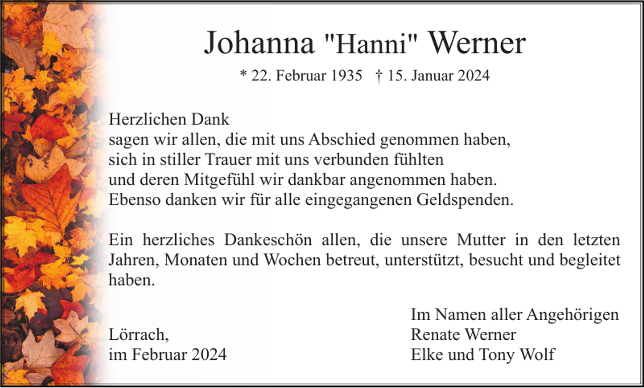 <p>Johanna "Hanni" Werner<br />* 22. Februar 1935 † 15. Januar 2024</p><p>Herzlichen Dank<br />sagen wir allen, die mit uns Abschied genommen haben,<br />sich in stiller Trauer mit uns verbunden fühlten<br />und deren Mitgefühl wir dankbar angenommen haben.<br />Ebenso danken wir für alle eingegangenen Geldspenden.<br />Ein herzliches Dankeschön allen, die unsere Mutter in den letzten<br />Jahren, Monaten und Wochen betreut, unterstützt, besucht und begleitet<br />haben.<br />Lörrach,<br />im Februar 2024</p><p>Im Namen aller Angehörigen<br />Renate Werner<br />Elke und Tony Wolf</p>