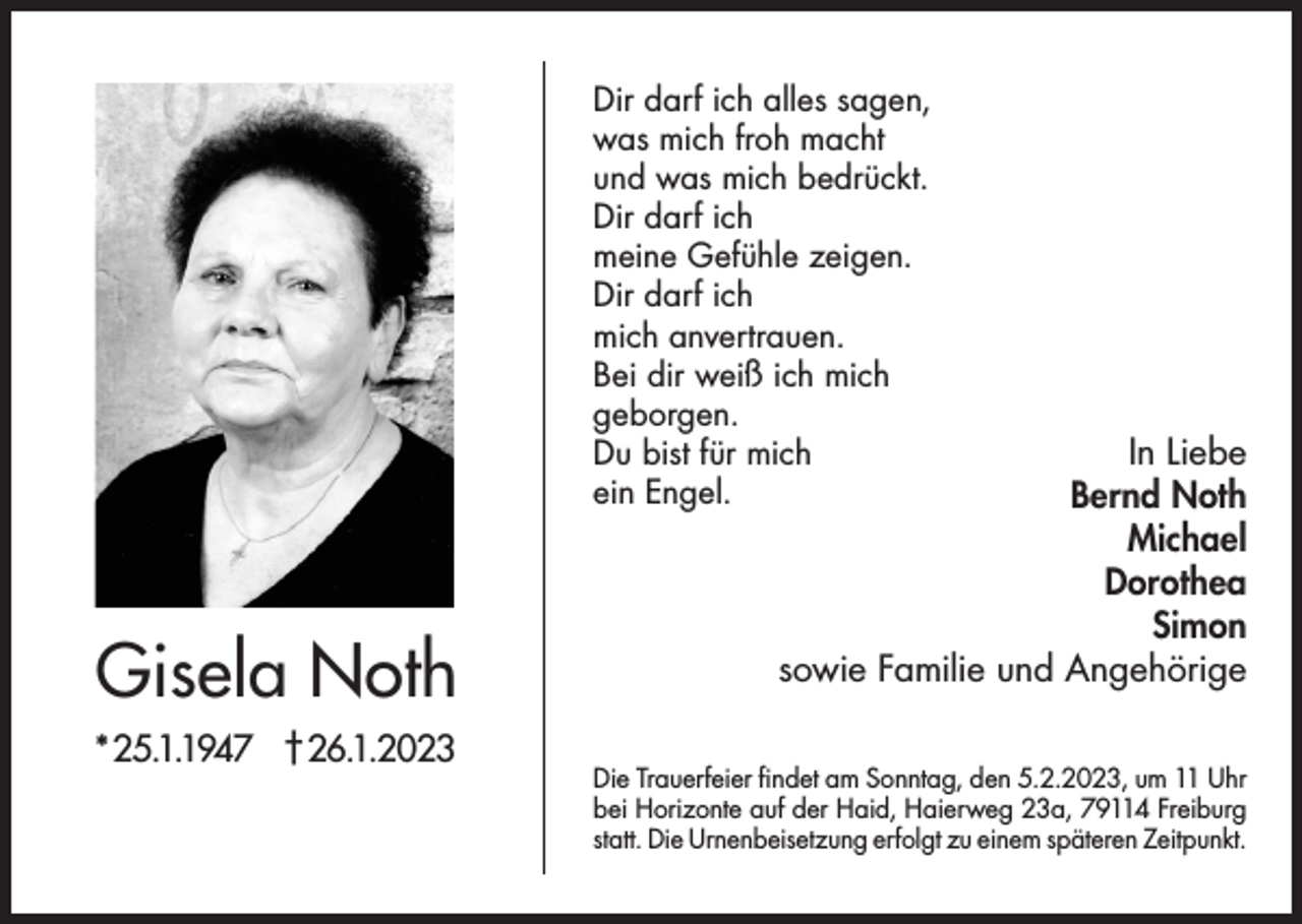 <p>Dir darf ich alles sagen,<br />was mich froh macht<br />und was mich bedrückt.<br />Dir darf ich<br />meine Gefühle zeigen.<br />Dir darf ich<br />mich anvertrauen.<br />Bei dir weiß ich mich<br />geborgen.<br />Du bist für mich<br />ein Engel.</p><p>Gisela Noth<br />*25.1.1947 †26.1.2023</p><p>In Liebe<br />Bernd Noth<br />Michael<br />Dorothea<br />Simon<br />sowie Familie und Angehörige</p><p>Die Trauerfeier findet am Sonntag, den 5.2.2023, um 11 Uhr<br />bei Horizonte auf der Haid, Haierweg 23a, 79114 Freiburg<br />statt. Die Urnenbeisetzung erfolgt zu einem späteren Zeitpunkt.</p>