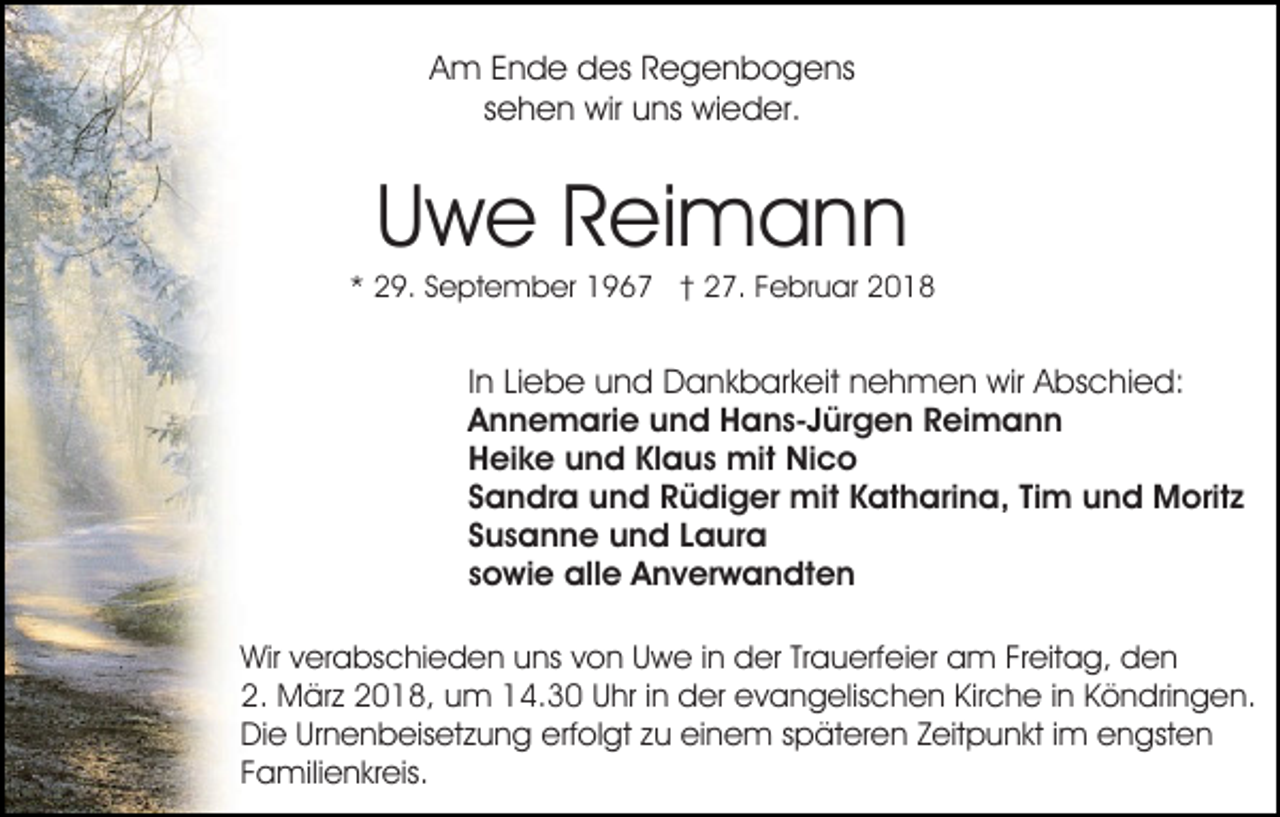 <p>A m EEnde<br />n d e des<br />d es RRegenbogens<br />e g e n b o g e ns<br />Am<br />ssehen<br />e h e n wir<br />wir uns<br />u ns wieder.<br />wi e d er.</p><p>U w e RReimann<br />ei m a n n<br />Uwe</p><p>** 29.<br />2 9. SSeptember<br />e pt e m b er 1967<br />1 9 6 7 †† 27.<br />2 7. Februar<br />F e br u ar</p><p>I n Liebe<br />In<br />Li e b e und<br />u n d Dankbarkeit<br />D a n k b ar k eit nehmen<br />n e h m e n wir<br />wir Abschied:<br />A bs c hi e d:<br />Annemarie<br />A n n e m ari e uund<br />n d Hans-Jürgen<br />H a n s- J ür g e n Reimann<br />R ei m a n n<br />Heike<br />H ei k e uund<br />n d KlKlaus<br />a u s mit<br />mit Nico<br />Nico<br />Sandra<br />S a n dr a und<br />u n d Rüdiger<br />R ü di g er mit<br />m it Katharina,<br />K at h ari n a, Tim<br />Ti m und<br />u n d Moritz<br />Morit z<br />Susanne<br />S u s a n n e und<br />u n d LLaura<br />a ur a<br />sowie<br />s o wi e alle<br />all e Anverwandten<br />A n v er w a n d t e n<br />Wirv verabschieden<br />Wir<br />er a bs c hi e d e n uuns<br />ns von<br />v o n Uwe<br />U w e iinn der<br />d er Trauerfeier<br />Tr a u erfei er am<br />a m FrFreitag,<br />eit a g, den<br />den<br />2. März<br />M är z 22018,<br />0 1 8, uum<br />m 114.30<br />4. 3 0 UUhr<br />hr i in<br />n der<br />d er evangelischen<br />e v a n g elis c h e n Kir<br />c h e i in<br />n KKöndringen.<br />ö n dri n g e n.<br />2.<br />Kirche<br />Die<br />Di e UrUrnenbeisetzung<br />n e n b eis et z u n g eerfolgt<br />rf ol gt zu<br />z u einem<br />ei n e m späteren<br />s p ät er en ZZeitpunkt<br />eit p u n kt i im<br />m engsten<br />e n gst e n<br />Familienkreis.<br />F a mili e n kr eis.</p>