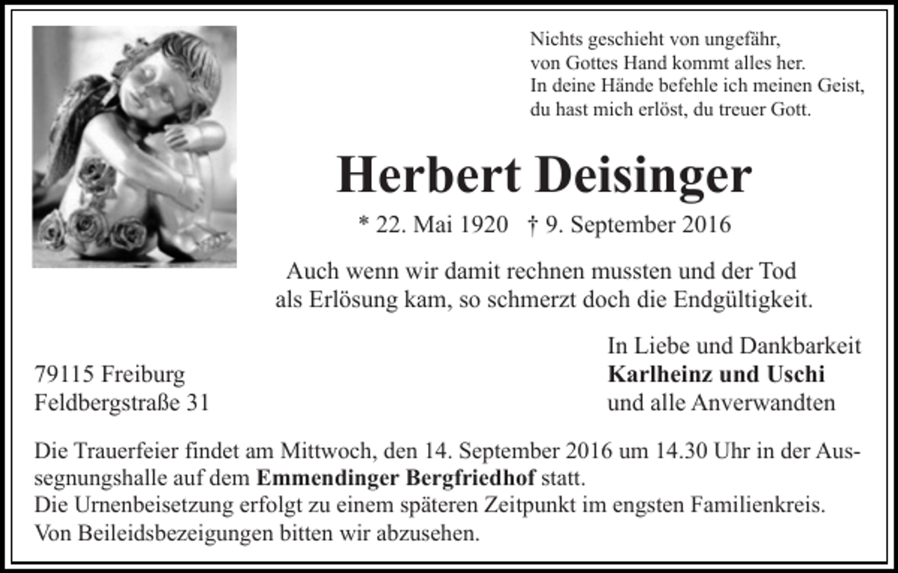 <p>Nichts geschieht von ungefähr,<br />von Gottes Hand kommt alles her.<br />In deine Hände befehle ich meinen Geist,<br />du hast mich erlöst, du treuer Gott.</p><p>Herbert Deisinger<br />* 22. Mai 1920 † 9. September 2016<br />Auch wenn wir damit rechnen mussten und der Tod<br />als Erlösung kam, so schmerzt doch die Endgültigkeit.<br />79115 Freiburg<br />Feldbergstraße 31</p><p>In Liebe und Dankbarkeit<br />Karlheinz und Uschi<br />und alle Anverwandten</p><p>Die Trauerfeier findet am Mittwoch, den 14. September 2016 um 14.30 Uhr in der Aussegnungshalle auf dem Emmendinger Bergfriedhof statt.<br />Die Urnenbeisetzung erfolgt zu einem späteren Zeitpunkt im engsten Familienkreis.<br />Von Beileidsbezeigungen bitten wir abzusehen.</p>