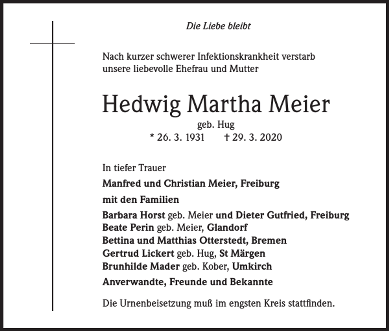 <p>Die Liebe bleibt</p><p>Nach kurzer schwerer Infektionskrankheit verstarb<br />unsere liebevolle Ehefrau und Mutter</p><p>Hedwig Martha Meier<br />geb. Hug<br />* 26. 3. 1931<br />† 29. 3. 2020</p><p>In tiefer Trauer<br />Manfred und Christian Meier, Freiburg<br />mit den Familien<br />Barbara Horst geb. Meier und Dieter Gutfried, Freiburg<br />Beate Perin geb. Meier, Glandorf<br />Bettina und Matthias Otterstedt, Bremen<br />Gertrud Lickert geb. Hug, St Märgen<br />Brunhilde Mader geb. Kober, Umkirch<br />Anverwandte, Freunde und Bekannte<br />Die Urnenbeisetzung muß im engsten Kreis stattfinden.</p>
