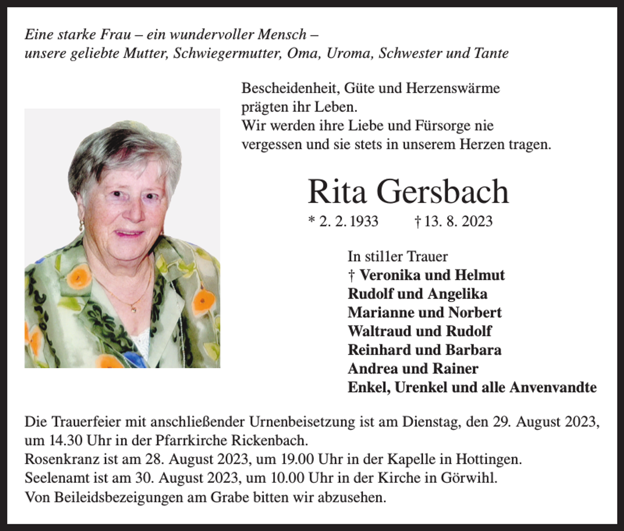 <p>Eine starke Frau – ein wundervoller Mensch –<br />unsere geliebte Mutter, Schwiegermutter, Oma, Uroma, Schwester und Tante<br />Bescheidenheit, Güte und Herzenswärme<br />prägten ihr Leben.<br />Wir werden ihre Liebe und Fürsorge nie<br />vergessen und sie stets in unserem Herzen tragen.</p><p>Rita Gersbach<br />* 2. 2. 1933</p><p>† 13. 8. 2023</p><p>In stil1er Trauer<br />† Veronika und Helmut<br />Rudolf und Angelika<br />Marianne und Norbert<br />Waltraud und Rudolf<br />Reinhard und Barbara<br />Andrea und Rainer<br />Enkel, Urenkel und alle Anvenvandte<br />Die Trauerfeier mit anschließender Urnenbeisetzung ist am Dienstag, den 29. August 2023,<br />um 14.30 Uhr in der Pfarrkirche Rickenbach.<br />Rosenkranz ist am 28. August 2023, um 19.00 Uhr in der Kapelle in Hottingen.<br />Seelenamt ist am 30. August 2023, um 10.00 Uhr in der Kirche in Görwihl.<br />Von Beileidsbezeigungen am Grabe bitten wir abzusehen.</p>