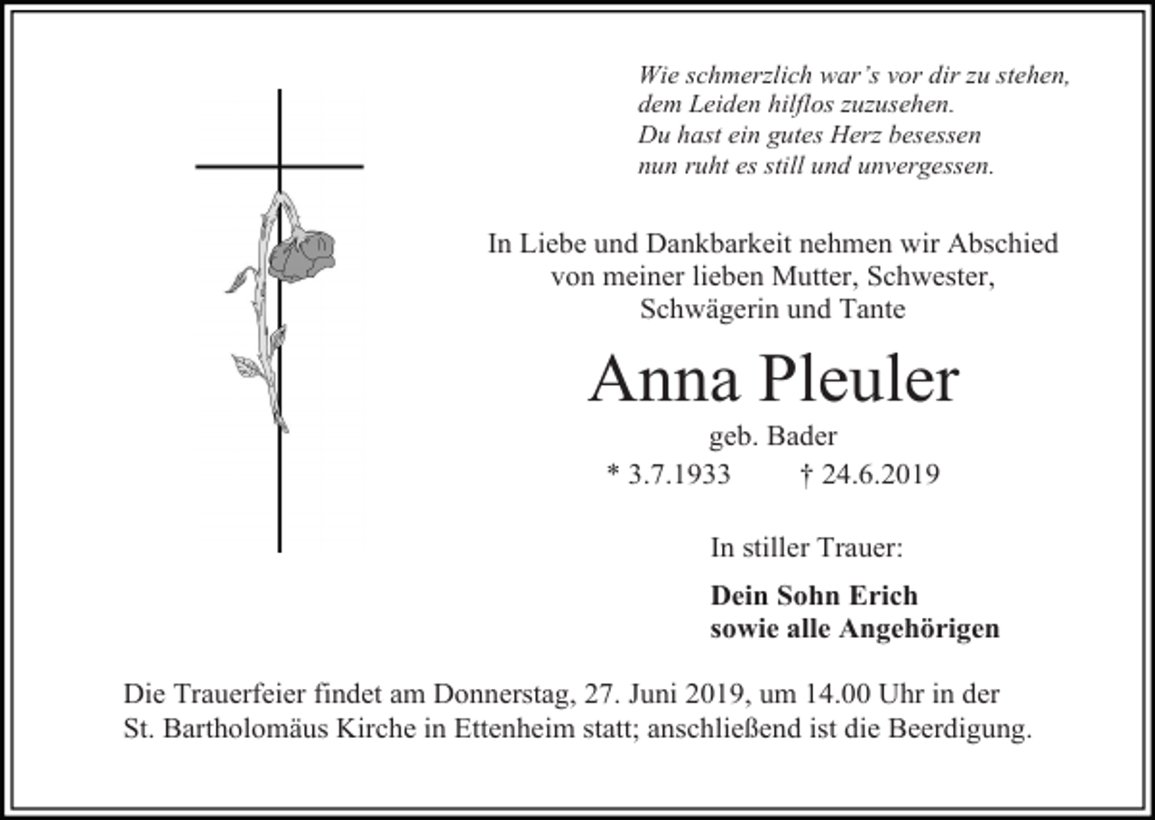 <p>Wie schmerzlich war’s vor dir zu stehen,<br />dem Leiden hilflos zuzusehen.<br />Du hast ein gutes Herz besessen<br />nun ruht es still und unvergessen.</p><p>In Liebe und Dankbarkeit nehmen wir Abschied<br />von meiner lieben Mutter, Schwester,<br />Schwägerin und Tante</p><p>Anna Pleuler<br />geb. Bader<br />* 3.7.1933<br />† 24.6.2019<br />In stiller Trauer:<br />Dein Sohn Erich<br />sowie alle Angehörigen<br />Die Trauerfeier findet am Donnerstag, 27. Juni 2019, um 14.00 Uhr in der<br />St. Bartholomäus Kirche in Ettenheim statt; anschließend ist die Beerdigung.</p>