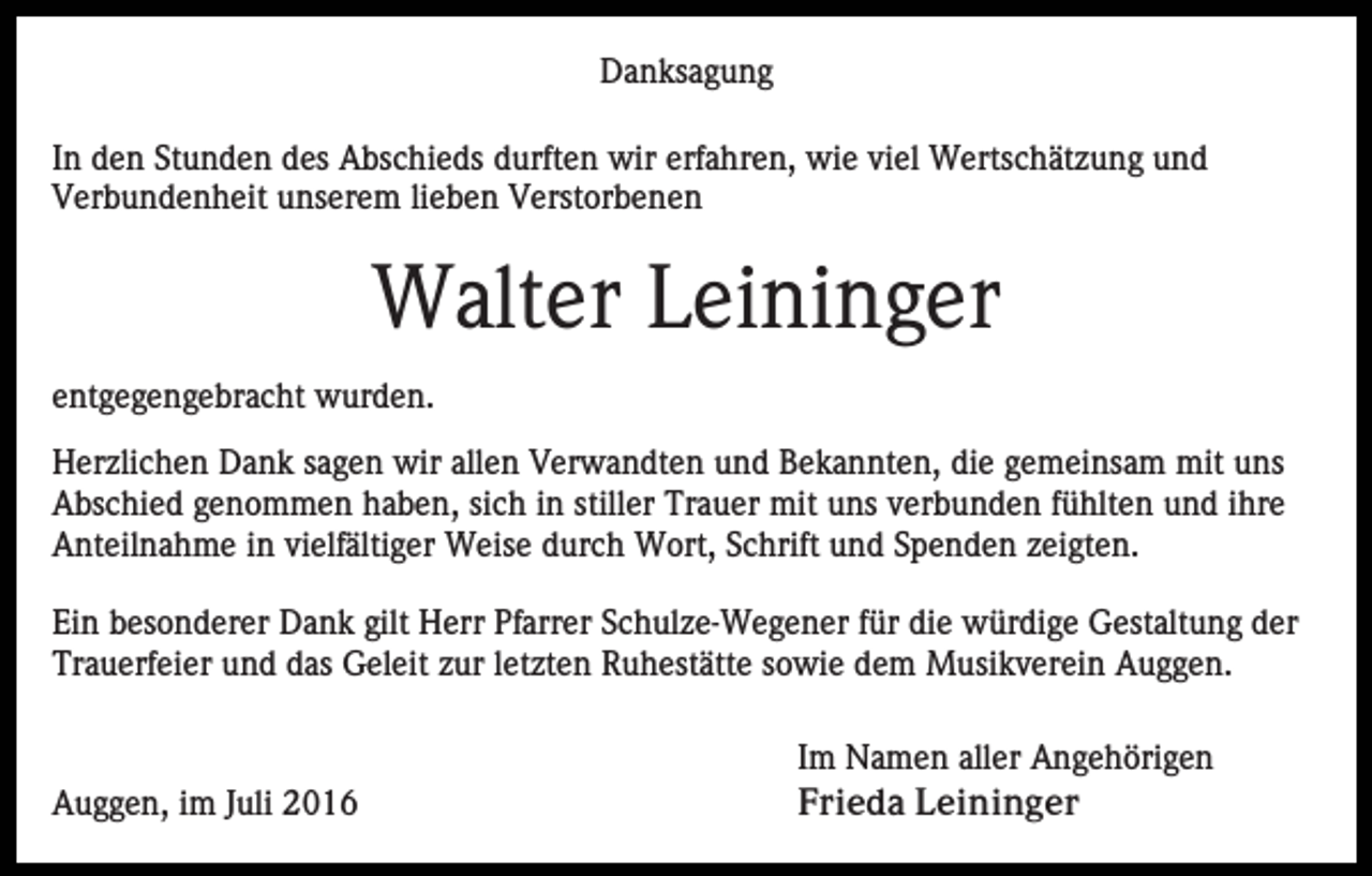 <p>Danksagung<br />In den Stunden des Abschieds durften wir erfahren, wie viel Wertschätzung und<br />Verbundenheit unserem lieben Verstorbenen</p><p>Walter Leininger<br />entgegengebracht wurden.<br />Herzlichen Dank sagen wir allen Verwandten und Bekannten, die gemeinsam mit uns<br />Abschied genommen haben, sich in stiller Trauer mit uns verbunden fühlten und ihre<br />Anteilnahme in vielfältiger Weise durch Wort, Schrift und Spenden zeigten.<br />Ein besonderer Dank gilt Herr Pfarrer Schulze-Wegener für die würdige Gestaltung der<br />Trauerfeier und das Geleit zur letzten Ruhestätte sowie dem Musikverein Auggen.</p><p>Auggen, im Juli 2016</p><p>Im Namen aller Angehörigen<br />Frieda Leininger</p>