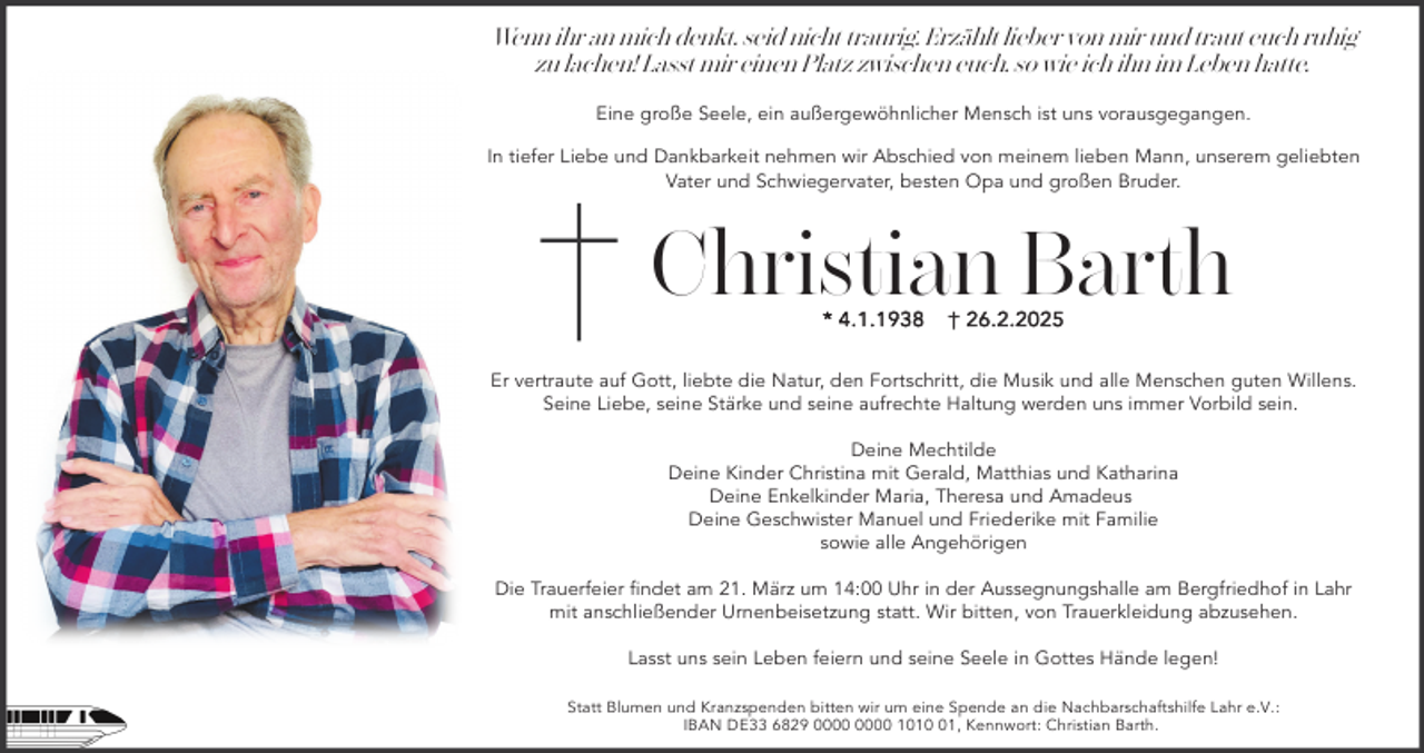 <p>Wenn ihr an mich denkt, seid nicht traurig. Erzählt lieber von mir und traut euch ruhig<br />zu lachen! Lasst mir einen Platz zwischen euch, so wie ich ihn im Leben hatte.<br />Eine große Seele, ein außergewöhnlicher Mensch ist uns vorausgegangen.<br />In tiefer Liebe und Dankbarkeit nehmen wir Abschied von meinem lieben Mann, unserem geliebten<br />Vater und Schwiegervater, besten Opa und großen Bruder.</p><p>Christian Barth<br />* 4 .1 .1 9 3 8</p><p>† 2 6 .2 .2 0 2 5</p><p>Er vertraute auf Gott, liebte die Natur, den Fortschritt, die Musik und alle Menschen guten Willens.<br />Seine Liebe, seine Stärke und seine aufrechte Haltung werden uns immer Vorbild sein.<br />Deine Mechtilde<br />Deine Kinder Christina mit Gerald, Matthias und Katharina<br />Deine Enkelkinder Maria, Theresa und Amadeus<br />Deine Geschwister Manuel und Friederike mit Familie<br />sowie alle Angehörigen<br />Die Trauerfeier findet am 21. März um 14:00 Uhr in der Aussegnungshalle am Bergfriedhof in Lahr<br />mit anschließender Urnenbeisetzung statt. Wir bitten, von Trauerkleidung abzusehen.<br />Lasst uns sein Leben feiern und seine Seele in Gottes Hände legen!<br />Statt Blumen und Kranzspenden bitten wir um eine Spende an die Nachbarschaftshilfe Lahr e.V.:<br />IBAN DE33 6829 1011, Kennwort: Christian Barth.</p>
