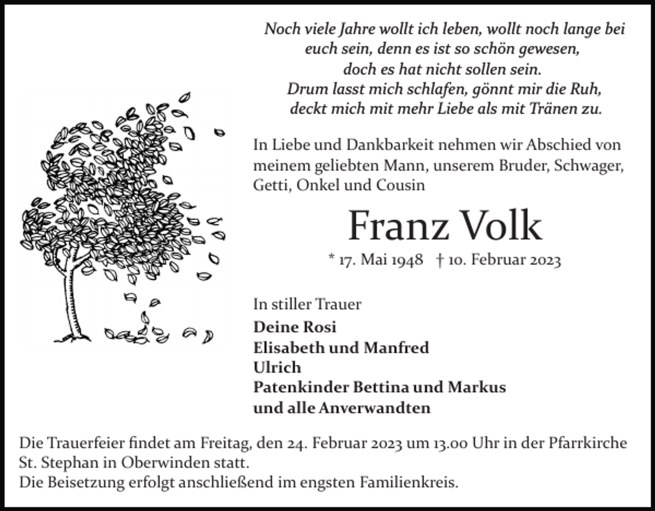 <p>Noch viele Jahre wollt ich leben, wollt noch lange bei<br />euch sein, denn es ist so schön gewesen,<br />doch es hat nicht sollen sein.<br />Drum lasst mich schlafen, gönnt mir die Ruh,<br />deckt mich mit mehr Liebe als mit Tränen zu.<br />In Liebe und Dankbarkeit nehmen wir Abschied von<br />meinem geliebten Mann, unserem Bruder, Schwager,<br />Getti, Onkel und Cousin</p><p>Franz Volk<br />* 17. Mai 1948 † 10. Februar 2023<br />In stiller Trauer<br />Deine Rosi<br />Elisabeth und Manfred<br />Ulrich<br />Patenkinder Bettina und Markus<br />und alle Anverwandten<br />Die Trauerfeier ﬁndet am Freitag, den 24. Februar 2023 um 13.00 Uhr in der Pfarrkirche<br />St. Stephan in Oberwinden statt.<br />Die Beisetzung erfolgt anschließend im engsten Familienkreis.</p>