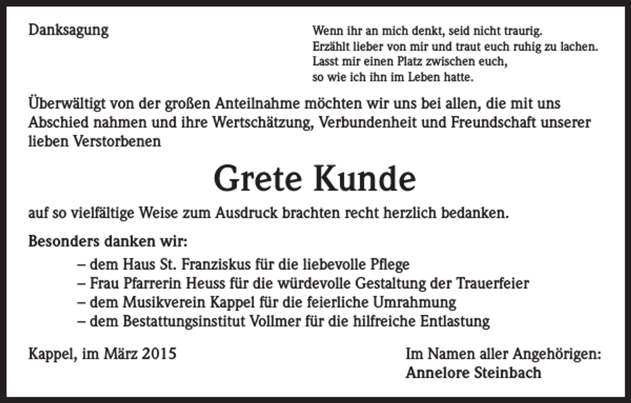 <p>Danksagung</p><p>enn ihr an mich denkt, seid nicht traurig.<br />W<br />Erzählt lieber von mir und traut euch ruhig zu lachen.<br />Lasst mir einen Platz zwischen euch,<br />so wie ich ihn im Leben hatte.</p><p>Überwältigt von der großen Anteilnahme möchten wir uns bei allen, die mit uns<br />Abschied nahmen und ihre Wertschätzung, Verbundenheit und Freundschaft unserer<br />lieben Verstorbenen</p><p>Grete Kunde<br />auf so vielfältige Weise zum Ausdruck brachten recht herzlich bedanken.<br />Besonders danken wir:<br />– dem Haus St. Franziskus für die liebevolle Pflege<br />– Frau Pfarrerin Heuss für die würdevolle Gestaltung der Trauerfeier<br />– dem Musikverein Kappel für die feierliche Umrahmung<br />– dem Bestattungsinstitut Vollmer für die hilfreiche Entlastung<br />Kappel, im März 2015</p><p>Im Namen aller Angehörigen:<br />Annelore Steinbach</p>
