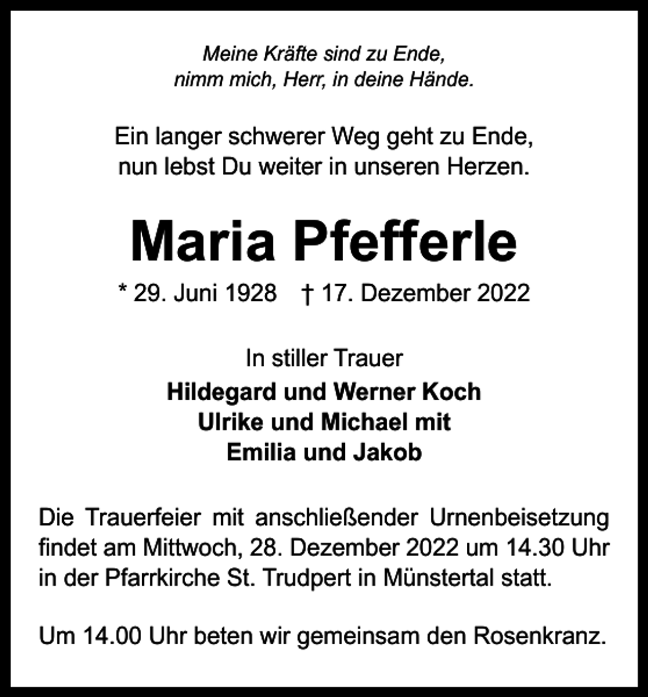 <p>Meine Kräfte sind zu Ende,<br />nimm mich, Herr, in deine Hände.</p><p>Ein langer schwerer Weg geht zu Ende,<br />nun lebst Du weiter in unseren Herzen.</p><p>Maria Pfefferle</p><p>* 29. Juni 1928 † 17. Dezember 2022<br />In stiller Trauer<br />Hildegard und Werner Koch<br />Ulrike und Michael mit<br />Emilia und Jakob<br />Die Trauerfeier mit anschließender Urnenbeisetzung<br />findet am Mittwoch, 28. Dezember 2022 um 14.30 Uhr<br />in der Pfarrkirche St. Trudpert in Münstertal statt.<br />Um 14.00 Uhr beten wir gemeinsam den Rosenkranz.</p>