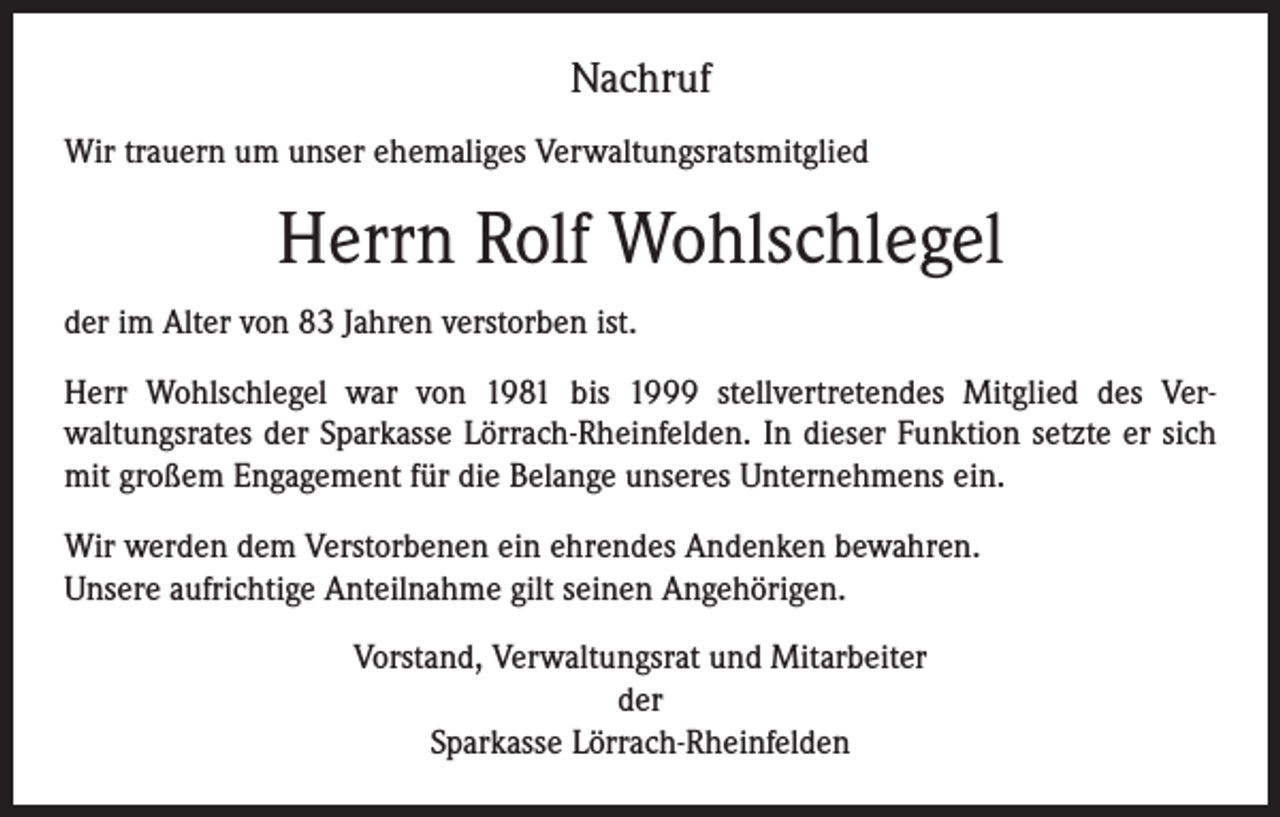 <p>Nachruf<br />Wir trauern um unser ehemaliges Verwaltungsratsmitglied</p><p>Herrn Rolf Wohlschlegel<br />der im Alter von 83 Jahren verstorben ist.<br />Herr Wohlschlegel war von 1981 bis 1999 stellvertretendes Mitglied des Ver­<br />waltungsrates der Sparkasse Lörrach-Rheinfelden. In dieser Funktion setzte er sich<br />mit großem Engagement für die Belange unseres Unternehmens ein.<br />Wir werden dem Verstorbenen ein ehrendes Andenken bewahren.<br />Unsere aufrichtige Anteilnahme gilt seinen Angehörigen.<br />Vorstand, Verwaltungsrat und Mitarbeiter<br />der<br />Sparkasse Lörrach-Rheinfelden</p>