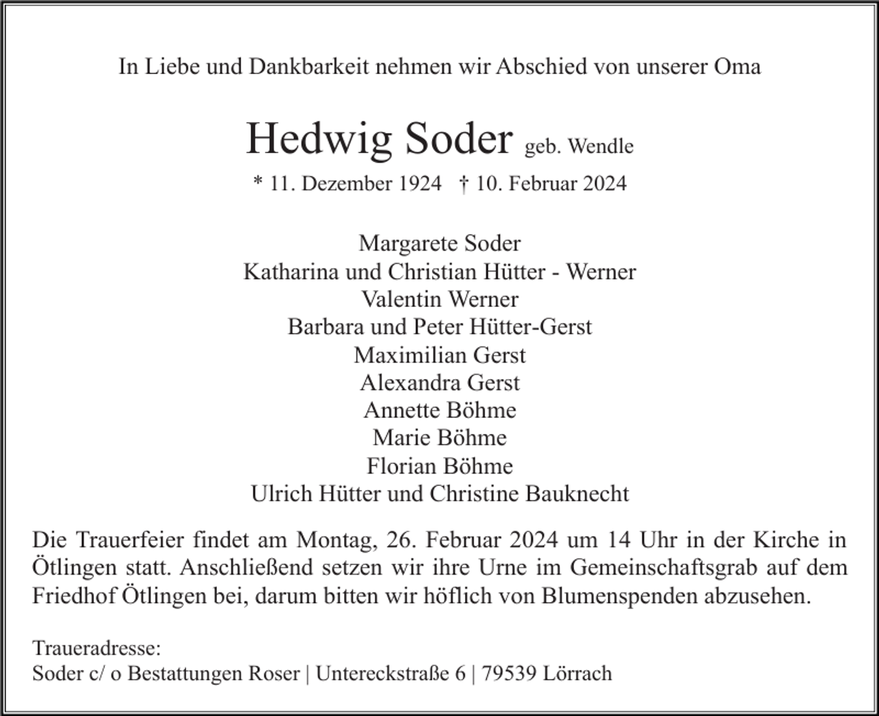 <p>In Liebe und Dankbarkeit nehmen wir Abschied von unserer Oma</p><p>Hedwig Soder geb. Wendle<br />* 11. Dezember 1924 † 10. Februar 2024</p><p>Margarete Soder<br />Katharina und Christian Hütter - Werner<br />Valentin Werner<br />Barbara und Peter Hütter-Gerst<br />Maximilian Gerst<br />Alexandra Gerst<br />Annette Böhme<br />Marie Böhme<br />Florian Böhme<br />Ulrich Hütter und Christine Bauknecht<br />Die Trauerfeier findet am Montag, 26. Februar 2024 um 14 Uhr in der Kirche in<br />Ötlingen statt. Anschließend setzen wir ihre Urne im Gemeinschaftsgrab auf dem<br />Friedhof Ötlingen bei, darum bitten wir höflich von Blumenspenden abzusehen.<br />Traueradresse:<br />Soder c/ o Bestattungen Roser | Untereckstraße 6 | 79539 Lörrach</p>