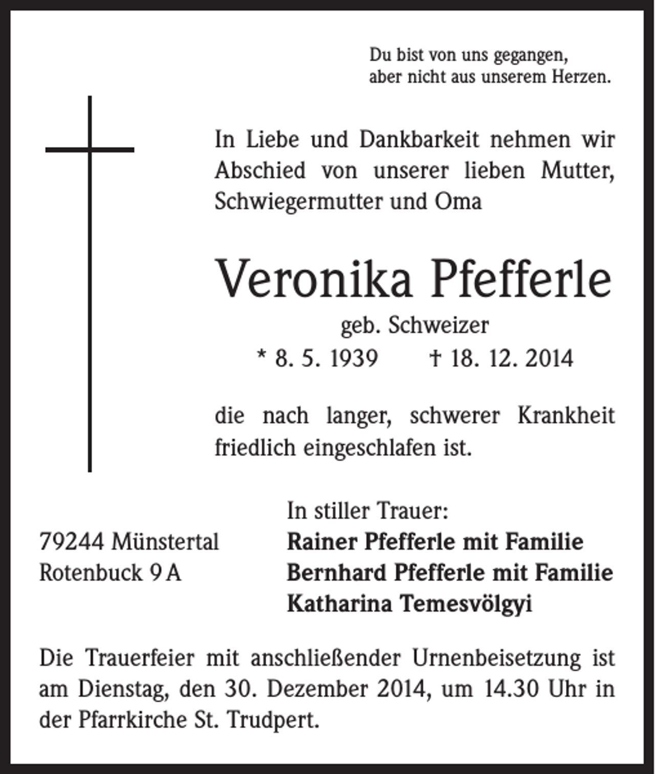 <p>Du bist von uns gegangen,<br />aber nicht aus unserem Herzen.</p><p>In Liebe und Dankbarkeit nehmen wir<br />Abschied von unserer lieben Mutter,<br />­Schwiegermutter und Oma</p><p>Veronika Pfefferle<br />geb. Schweizer<br />* 8. 5. 1939 † 18. 12. 2014</p><p>die nach langer, schwerer Krankheit<br />friedlich eingeschlafen ist.</p><p>In stiller Trauer:<br />79244 Münstertal<br />Rainer Pfefferle mit Familie<br />Rotenbuck 9 A Bernhard Pfefferle mit Familie<br />Katharina Temesvölgyi<br />Die Trauerfeier mit anschließender Urnenbeisetzung ist<br />am Dienstag, den 30. Dezember 2014, um 14.30 Uhr in<br />der Pfarrkirche St. Trudpert.</p>