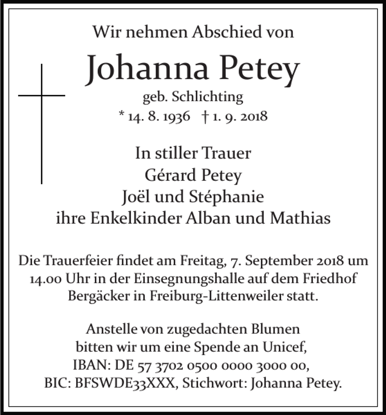 <p>Wir nehmen Abschied von</p><p>Johanna Petey<br />geb. Schlichting<br />* 14. 8. 1936 † 1. 9. 2018</p><p>In stiller Trauer<br />Gérard Petey<br />Joël und Stéphanie<br />ihre Enkelkinder Alban und Mathias<br />Die Trauerfeier ﬁndet am Freitag, 7. September 2018 um<br />14.00 Uhr in der Einsegnungshalle auf dem Friedhof<br />Bergäcker in Freiburg­Littenweiler statt.<br />Anstelle von zugedachten Blumen<br />bitten wir um eine Spende an Unicef,<br />IBAN: DE 57 3702 0500 30,<br />BIC: BFSWDE33XXX, Stichwort: Johanna Petey.</p>