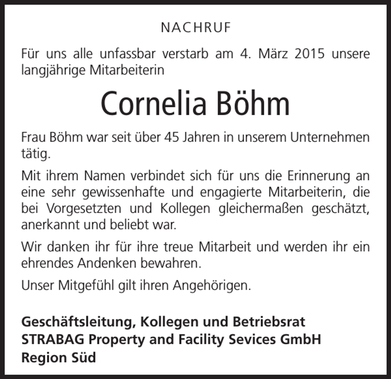 <p>NACHRUF<br />Für uns alle unfassbar verstarb am 4. März 2015 u<br />­ nsere<br />langjährige Mitarbeiterin</p><p>Cornelia Böhm<br />Frau Böhm war seit über 45 Jahren in unserem U<br />­ nternehmen<br />tätig.<br />Mit ihrem Namen verbindet sich für uns die Erinne­rung an<br />eine sehr gewissenhafte und engagierte Mit­arbeiterin, die<br />bei Vorgesetzten und Kollegen ­<br />gleichermaßen geschätzt,<br />­anerkannt und beliebt war.<br />Wir danken ihr für ihre treue Mitarbeit und werden ihr ein<br />ehrendes Andenken bewahren.<br />Unser Mitgefühl gilt ihren Angehörigen.<br />Geschäftsleitung, Kollegen und Betriebsrat<br />STRABAG Property and Facility Sevices GmbH<br />Region Süd</p>
