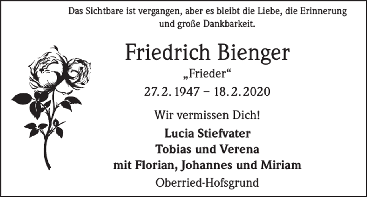 <p>Das Sichtbare ist vergangen, aber es bleibt die Liebe, die Erinnerung<br />und große Dankbarkeit.</p><p>Friedrich Bienger<br />„Frieder“<br />27. 2. 1947 – 18. 2. 2020</p><p>Wir vermissen Dich!<br />Lucia Stiefvater<br />Tobias und Verena<br />mit Florian, Johannes und Miriam<br />Oberried-Hofsgrund</p>