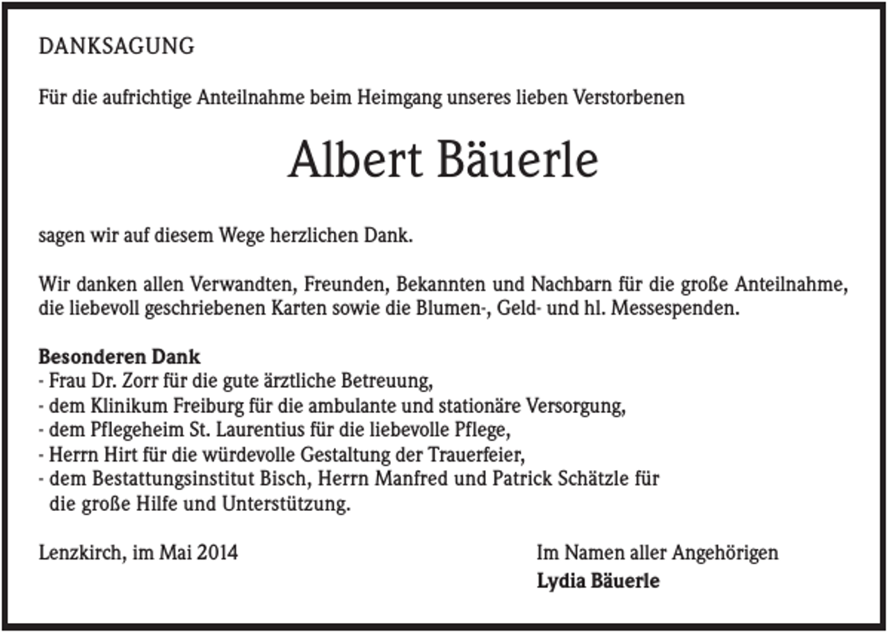 <p>DANKSAGUNG<br />Für die aufrichtige Anteilnahme beim Heimgang unseres lieben Verstorbenen</p><p>Albert Bäuerle<br />sagen wir auf diesem Wege herzlichen Dank.<br />Wir danken allen Verwandten, Freunden, Bekannten und Nachbarn für die große Anteilnahme,<br />die liebevoll geschriebenen Karten sowie die Blumen-, Geld- und hl. Messespenden.<br />Besonderen Dank<br />- Frau Dr. Zorr für die gute ärztliche Betreuung,<br />- dem Klinikum Freiburg für die ambulante und stationäre Versorgung,<br />- dem Pflegeheim St. Laurentius für die liebevolle Pflege,<br />- Herrn Hirt für die würdevolle Gestaltung der Trauerfeier,<br />- dem Bestattungsinstitut Bisch, Herrn Manfred und Patrick Schätzle für<br />die große Hilfe und Unterstützung.<br />Lenzkirch, im Mai 2014</p><p>Im Namen aller Angehörigen<br />Lydia Bäuerle</p>