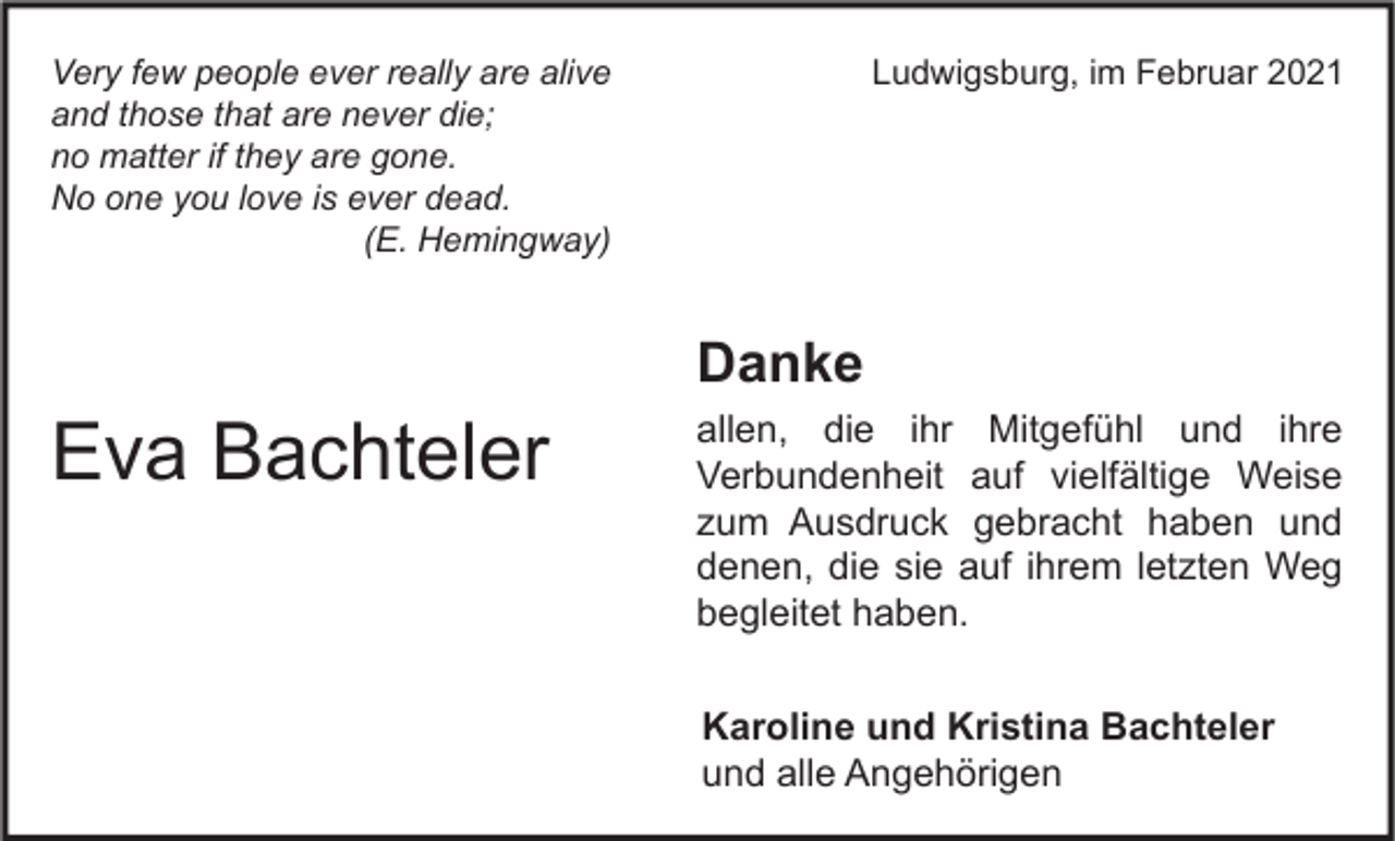 <p>Ludwigsburg, im Februar 2021</p><p>Very few people ever really are alive<br />and those that are never die;<br />no matter if they are gone.<br />No one you love is ever dead.<br />(E. Hemingway)</p><p>Eva Bachteler</p><p>Danke</p><p>allen, die ihr Mitgefühl und ihre<br />Verbundenheit auf vielfältige Weise<br />zum Ausdruck gebracht haben und<br />denen, die sie auf ihrem letzten Weg<br />begleitet haben.<br />Karoline und Kristina Bachteler<br />und alle Angehörigen</p>